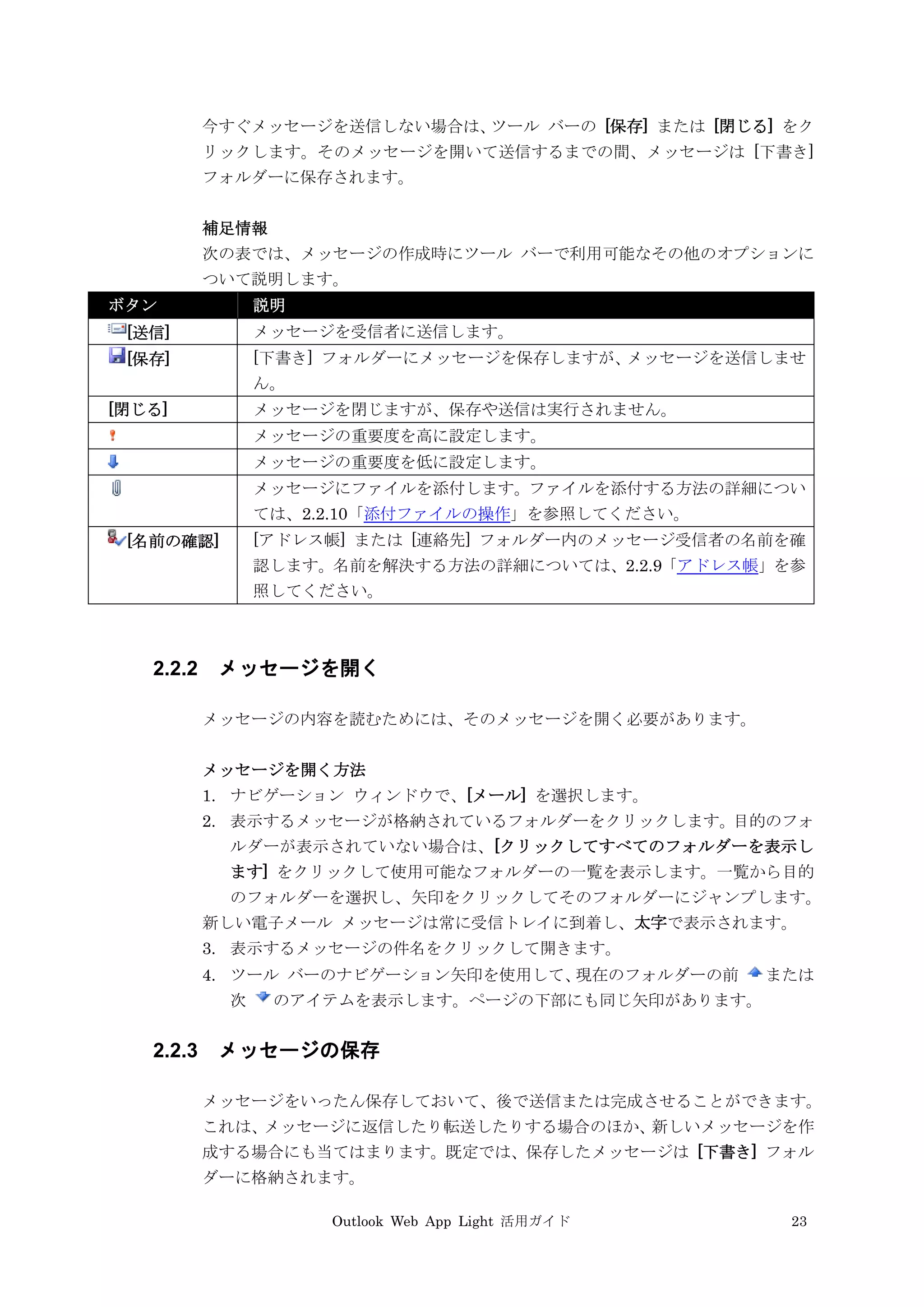 Outlook Web App Light 活用ガイド 23
今すぐメッセージを送信しない場合は、ツール バーの [保存] または [閉じる] をク
リックします。そのメッセージを開いて送信するまでの間、メッセージは [下書き]
フォルダーに保存されます。
補足情報
次の表では、メッセージの作成時にツール バーで利用可能なその他のオプションに
ついて説明します。
ボタン 説明
[送信] メッセージを受信者に送信します。
[保存] [下書き] フォルダーにメッセージを保存しますが、メッセージを送信しませ
ん。
[閉じる] メッセージを閉じますが、保存や送信は実行されません。
メッセージの重要度を高に設定します。
メッセージの重要度を低に設定します。
メッセージにファイルを添付します。ファイルを添付する方法の詳細につい
ては、2.2.10「添付ファイルの操作」を参照してください。
[名前の確認] [アドレス帳] または [連絡先] フォルダー内のメッセージ受信者の名前を確
認します。名前を解決する方法の詳細については、2.2.9「アドレス帳」を参
照してください。
2.2.2 メッセージを開く
メッセージの内容を読むためには、そのメッセージを開く必要があります。
メッセージを開く方法
1. ナビゲーション ウィンドウで、[メール] を選択します。
2. 表示するメッセージが格納されているフォルダーをクリックします。目的のフォ
ルダーが表示されていない場合は、[クリックしてすべてのフォルダーを表示し
ます] をクリックして使用可能なフォルダーの一覧を表示します。一覧から目的
のフォルダーを選択し、矢印をクリックしてそのフォルダーにジャンプします。
新しい電子メール メッセージは常に受信トレイに到着し、太字で表示されます。
3. 表示するメッセージの件名をクリックして開きます。
4. ツール バーのナビゲーション矢印を使用して、現在のフォルダーの前 または
次 のアイテムを表示します。ページの下部にも同じ矢印があります。
2.2.3 メッセージの保存
メッセージをいったん保存しておいて、後で送信または完成させることができます。
これは、メッセージに返信したり転送したりする場合のほか、新しいメッセージを作
成する場合にも当てはまります。既定では、保存したメッセージは [下書き] フォル
ダーに格納されます。
 