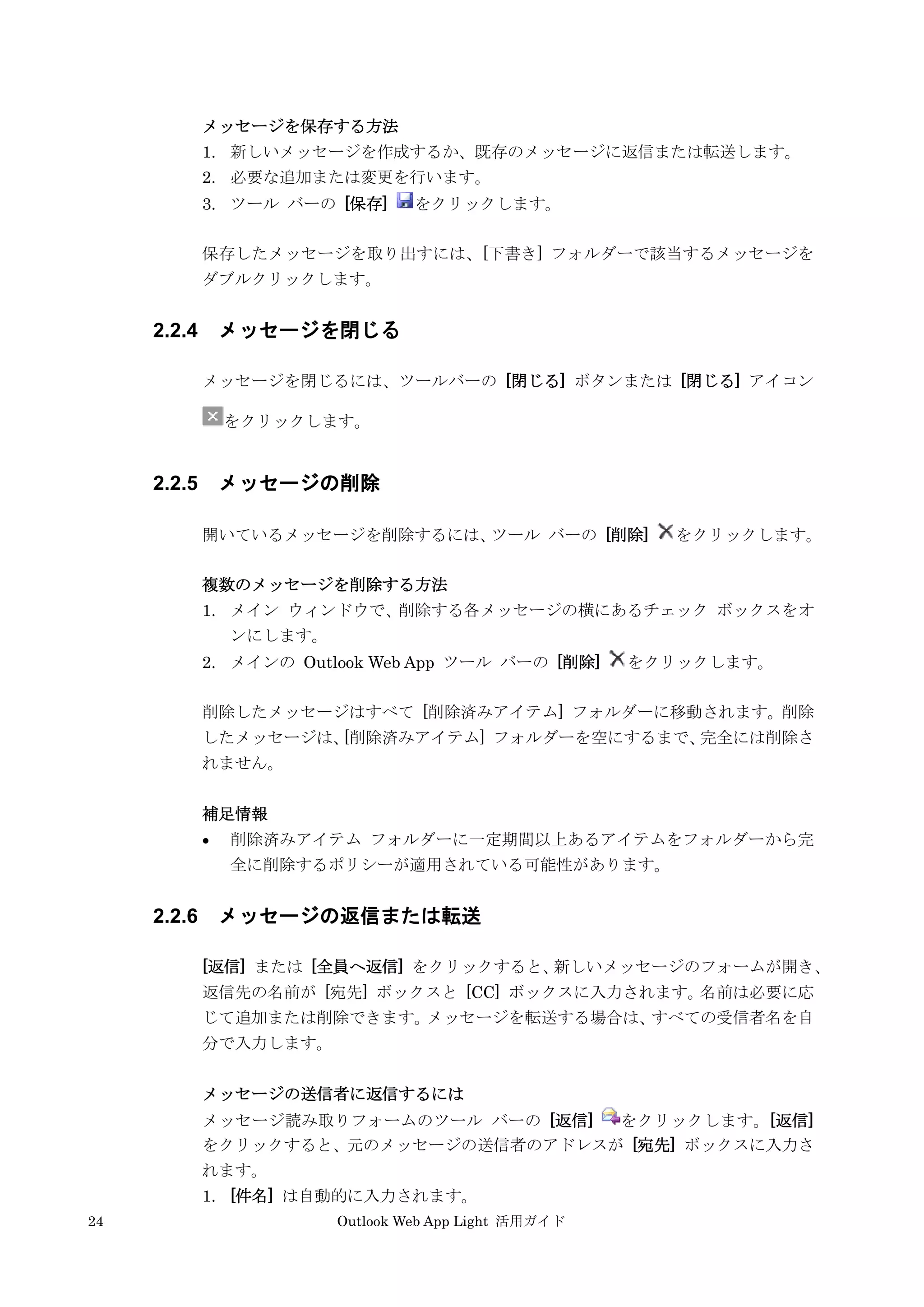 24 Outlook Web App Light 活用ガイド
メッセージを保存する方法
1. 新しいメッセージを作成するか、既存のメッセージに返信または転送します。
2. 必要な追加または変更を行います。
3. ツール バーの [保存] をクリックします。
保存したメッセージを取り出すには、[下書き] フォルダーで該当するメッセージを
ダブルクリックします。
2.2.4 メッセージを閉じる
メッセージを閉じるには、ツールバーの [閉じる] ボタンまたは [閉じる] アイコン
をクリックします。
2.2.5 メッセージの削除
開いているメッセージを削除するには、ツール バーの [削除] をクリックします。
複数のメッセージを削除する方法
1. メイン ウィンドウで、削除する各メッセージの横にあるチェック ボックスをオ
ンにします。
2. メインの Outlook Web App ツール バーの [削除] をクリックします。
削除したメッセージはすべて [削除済みアイテム] フォルダーに移動されます。削除
したメッセージは、[削除済みアイテム] フォルダーを空にするまで、完全には削除さ
れません。
補足情報
 削除済みアイテム フォルダーに一定期間以上あるアイテムをフォルダーから完
全に削除するポリシーが適用されている可能性があります。
2.2.6 メッセージの返信または転送
[返信] または [全員へ返信] をクリックすると、新しいメッセージのフォームが開き、
返信先の名前が [宛先] ボックスと [CC] ボックスに入力されます。名前は必要に応
じて追加または削除できます。メッセージを転送する場合は、すべての受信者名を自
分で入力します。
メッセージの送信者に返信するには
メッセージ読み取りフォームのツール バーの [返信] をクリックします。[返信]
をクリックすると、元のメッセージの送信者のアドレスが [宛先] ボックスに入力さ
れます。
1. [件名] は自動的に入力されます。
 