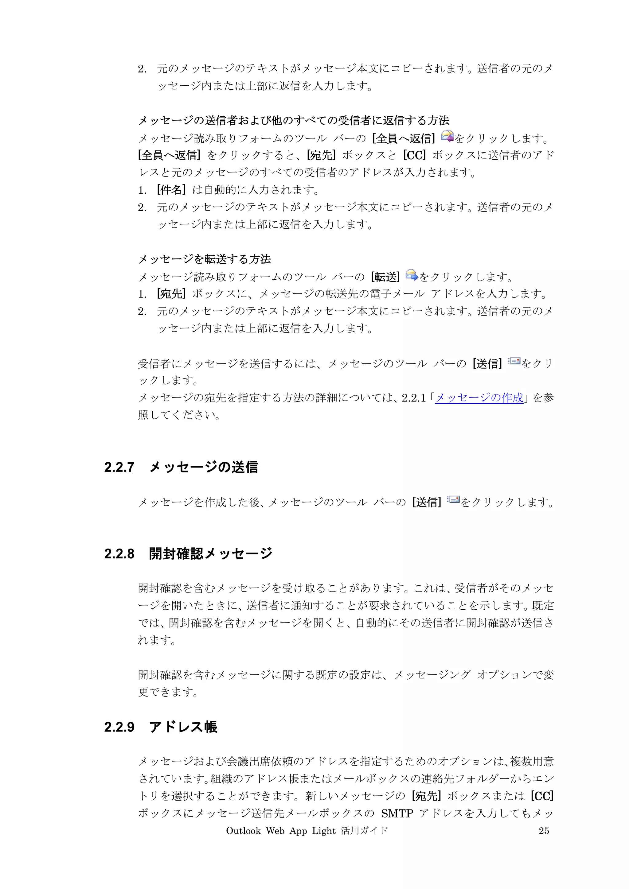 Outlook Web App Light 活用ガイド 25
2. 元のメッセージのテキストがメッセージ本文にコピーされます。送信者の元のメ
ッセージ内または上部に返信を入力します。
メッセージの送信者および他のすべての受信者に返信する方法
メッセージ読み取りフォームのツール バーの [全員へ返信] をクリックします。
[全員へ返信] をクリックすると、[宛先] ボックスと [CC] ボックスに送信者のアド
レスと元のメッセージのすべての受信者のアドレスが入力されます。
1. [件名] は自動的に入力されます。
2. 元のメッセージのテキストがメッセージ本文にコピーされます。送信者の元のメ
ッセージ内または上部に返信を入力します。
メッセージを転送する方法
メッセージ読み取りフォームのツール バーの [転送] をクリックします。
1. [宛先] ボックスに、メッセージの転送先の電子メール アドレスを入力します。
2. 元のメッセージのテキストがメッセージ本文にコピーされます。送信者の元のメ
ッセージ内または上部に返信を入力します。
受信者にメッセージを送信するには、メッセージのツール バーの [送信] をクリ
ックします。
メッセージの宛先を指定する方法の詳細については、2.2.1「メッセージの作成」を参
照してください。
2.2.7 メッセージの送信
メッセージを作成した後、メッセージのツール バーの [送信] をクリックします。
2.2.8 開封確認メッセージ
開封確認を含むメッセージを受け取ることがあります。これは、受信者がそのメッセ
ージを開いたときに、送信者に通知することが要求されていることを示します。既定
では、開封確認を含むメッセージを開くと、自動的にその送信者に開封確認が送信さ
れます。
開封確認を含むメッセージに関する既定の設定は、メッセージング オプションで変
更できます。
2.2.9 アドレス帳
メッセージおよび会議出席依頼のアドレスを指定するためのオプションは、複数用意
されています。組織のアドレス帳またはメールボックスの連絡先フォルダーからエン
トリを選択することができます。新しいメッセージの [宛先] ボックスまたは [CC]
ボックスにメッセージ送信先メールボックスの SMTP アドレスを入力してもメッ
 