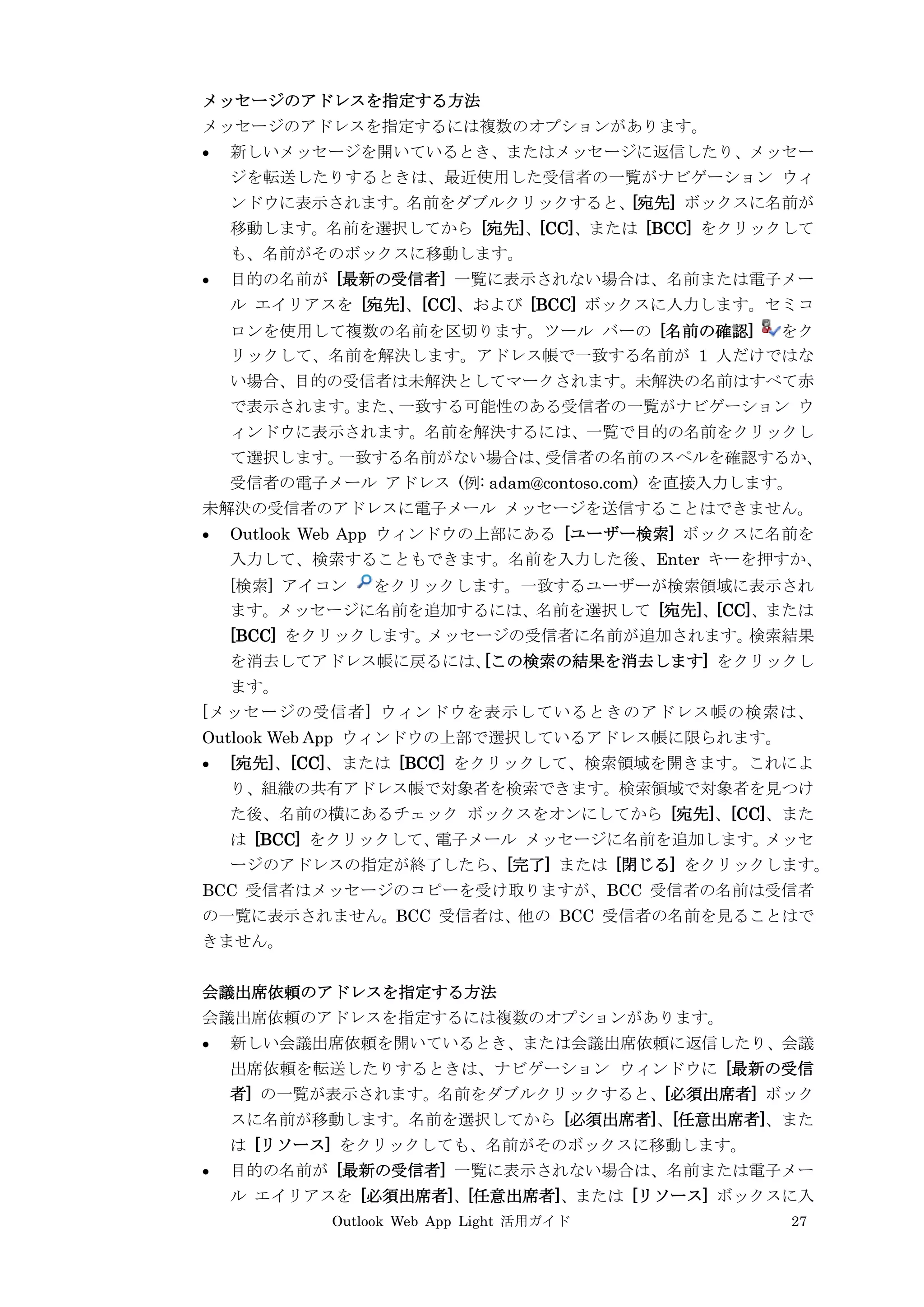Outlook Web App Light 活用ガイド 27
メッセージのアドレスを指定する方法
メッセージのアドレスを指定するには複数のオプションがあります。
 新しいメッセージを開いているとき、またはメッセージに返信したり、メッセー
ジを転送したりするときは、最近使用した受信者の一覧がナビゲーション ウィ
ンドウに表示されます。名前をダブルクリックすると、[宛先] ボックスに名前が
移動します。名前を選択してから [宛先]、[CC]、または [BCC] をクリックして
も、名前がそのボックスに移動します。
 目的の名前が [最新の受信者] 一覧に表示されない場合は、名前または電子メー
ル エイリアスを [宛先]、[CC]、および [BCC] ボックスに入力します。セミコ
ロンを使用して複数の名前を区切ります。ツール バーの [名前の確認] をク
リックして、名前を解決します。アドレス帳で一致する名前が 1 人だけではな
い場合、目的の受信者は未解決としてマークされます。未解決の名前はすべて赤
で表示されます。また、一致する可能性のある受信者の一覧がナビゲーション ウ
ィンドウに表示されます。名前を解決するには、一覧で目的の名前をクリックし
て選択します。一致する名前がない場合は、受信者の名前のスペルを確認するか、
受信者の電子メール アドレス (例: adam@contoso.com) を直接入力します。
未解決の受信者のアドレスに電子メール メッセージを送信することはできません。
 Outlook Web App ウィンドウの上部にある [ユーザー検索] ボックスに名前を
入力して、検索することもできます。名前を入力した後、Enter キーを押すか、
[検索] アイコン をクリックします。一致するユーザーが検索領域に表示され
ます。メッセージに名前を追加するには、名前を選択して [宛先]、[CC]、または
[BCC] をクリックします。メッセージの受信者に名前が追加されます。検索結果
を消去してアドレス帳に戻るには、[この検索の結果を消去します] をクリックし
ます。
[メッセージの受信者] ウィンドウを表示しているときのアドレス帳の検索は、
Outlook Web App ウィンドウの上部で選択しているアドレス帳に限られます。
 [宛先]、[CC]、または [BCC] をクリックして、検索領域を開きます。これによ
り、組織の共有アドレス帳で対象者を検索できます。検索領域で対象者を見つけ
た後、名前の横にあるチェック ボックスをオンにしてから [宛先]、[CC]、また
は [BCC] をクリックして、電子メール メッセージに名前を追加します。メッセ
ージのアドレスの指定が終了したら、[完了] または [閉じる] をクリックします。
BCC 受信者はメッセージのコピーを受け取りますが、BCC 受信者の名前は受信者
の一覧に表示されません。BCC 受信者は、他の BCC 受信者の名前を見ることはで
きません。
会議出席依頼のアドレスを指定する方法
会議出席依頼のアドレスを指定するには複数のオプションがあります。
 新しい会議出席依頼を開いているとき、または会議出席依頼に返信したり、会議
出席依頼を転送したりするときは、ナビゲーション ウィンドウに [最新の受信
者] の一覧が表示されます。名前をダブルクリックすると、[必須出席者] ボック
スに名前が移動します。名前を選択してから [必須出席者]、[任意出席者]、また
は [リソース] をクリックしても、名前がそのボックスに移動します。
 目的の名前が [最新の受信者] 一覧に表示されない場合は、名前または電子メー
ル エイリアスを [必須出席者]、[任意出席者]、または [リソース] ボックスに入
 