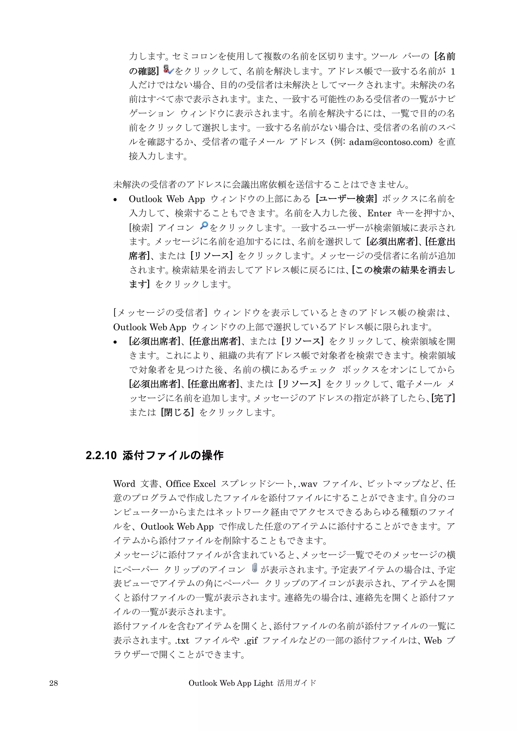 28 Outlook Web App Light 活用ガイド
力します。セミコロンを使用して複数の名前を区切ります。ツール バーの [名前
の確認] をクリックして、名前を解決します。アドレス帳で一致する名前が 1
人だけではない場合、目的の受信者は未解決としてマークされます。未解決の名
前はすべて赤で表示されます。また、一致する可能性のある受信者の一覧がナビ
ゲーション ウィンドウに表示されます。名前を解決するには、一覧で目的の名
前をクリックして選択します。一致する名前がない場合は、受信者の名前のスペ
ルを確認するか、受信者の電子メール アドレス (例: adam@contoso.com) を直
接入力します。
未解決の受信者のアドレスに会議出席依頼を送信することはできません。
 Outlook Web App ウィンドウの上部にある [ユーザー検索] ボックスに名前を
入力して、検索することもできます。名前を入力した後、Enter キーを押すか、
[検索] アイコン をクリックします。一致するユーザーが検索領域に表示され
ます。メッセージに名前を追加するには、名前を選択して [必須出席者]、[任意出
席者]、または [リソース] をクリックします。メッセージの受信者に名前が追加
されます。検索結果を消去してアドレス帳に戻るには、[この検索の結果を消去し
ます] をクリックします。
[メッセージの受信者] ウィンドウを表示しているときのアドレス帳の検索は、
Outlook Web App ウィンドウの上部で選択しているアドレス帳に限られます。
 [必須出席者]、[任意出席者]、または [リソース] をクリックして、検索領域を開
きます。これにより、組織の共有アドレス帳で対象者を検索できます。検索領域
で対象者を見つけた後、名前の横にあるチェック ボックスをオンにしてから
[必須出席者]、[任意出席者]、または [リソース] をクリックして、電子メール メ
ッセージに名前を追加します。メッセージのアドレスの指定が終了したら、[完了]
または [閉じる] をクリックします。
2.2.10 添付ファイルの操作
Word 文書、Office Excel スプレッドシート, .wav ファイル、ビットマップなど、任
意のプログラムで作成したファイルを添付ファイルにすることができます。自分のコ
ンピューターからまたはネットワーク経由でアクセスできるあらゆる種類のファイ
ルを、Outlook Web App で作成した任意のアイテムに添付することができます。ア
イテムから添付ファイルを削除することもできます。
メッセージに添付ファイルが含まれていると、メッセージ一覧でそのメッセージの横
にペーパー クリップのアイコン が表示されます。予定表アイテムの場合は、予定
表ビューでアイテムの角にペーパー クリップのアイコンが表示され、アイテムを開
くと添付ファイルの一覧が表示されます。連絡先の場合は、連絡先を開くと添付ファ
イルの一覧が表示されます。
添付ファイルを含むアイテムを開くと、添付ファイルの名前が添付ファイルの一覧に
表示されます。.txt ファイルや .gif ファイルなどの一部の添付ファイルは、Web ブ
ラウザーで開くことができます。
 