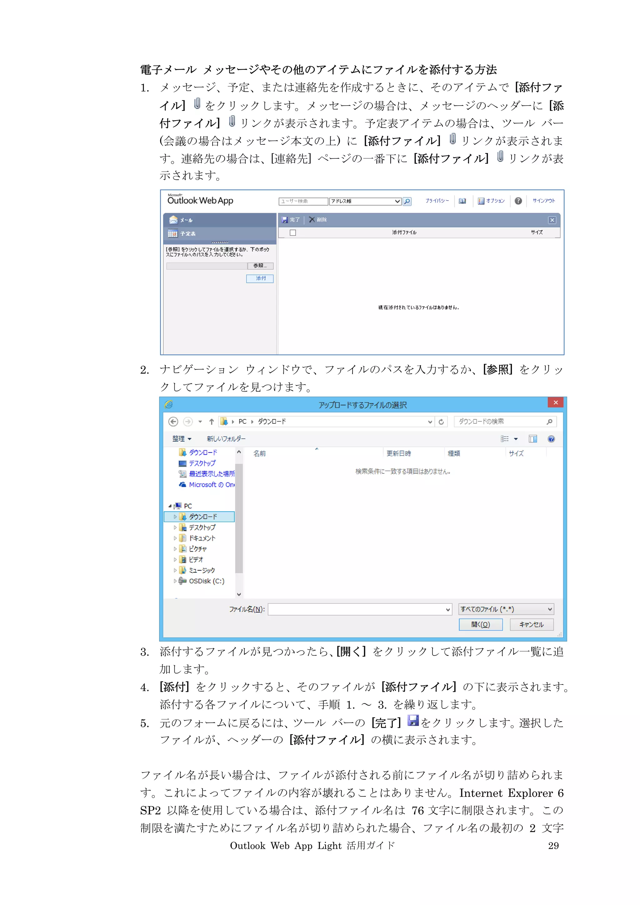 Outlook Web App Light 活用ガイド 29
電子メール メッセージやその他のアイテムにファイルを添付する方法
1. メッセージ、予定、または連絡先を作成するときに、そのアイテムで [添付ファ
イル] をクリックします。メッセージの場合は、メッセージのヘッダーに [添
付ファイル] リンクが表示されます。予定表アイテムの場合は、ツール バー
(会議の場合はメッセージ本文の上) に [添付ファイル] リンクが表示されま
す。連絡先の場合は、[連絡先] ページの一番下に [添付ファイル] リンクが表
示されます。
2. ナビゲーション ウィンドウで、ファイルのパスを入力するか、[参照] をクリッ
クしてファイルを見つけます。
3. 添付するファイルが見つかったら、[開く] をクリックして添付ファイル一覧に追
加します。
4. [添付] をクリックすると、そのファイルが [添付ファイル] の下に表示されます。
添付する各ファイルについて、手順 1. ～ 3. を繰り返します。
5. 元のフォームに戻るには、ツール バーの [完了] をクリックします。選択した
ファイルが、ヘッダーの [添付ファイル] の横に表示されます。
ファイル名が長い場合は、ファイルが添付される前にファイル名が切り詰められま
す。これによってファイルの内容が壊れることはありません。Internet Explorer 6
SP2 以降を使用している場合は、添付ファイル名は 76 文字に制限されます。この
制限を満たすためにファイル名が切り詰められた場合、ファイル名の最初の 2 文字
 