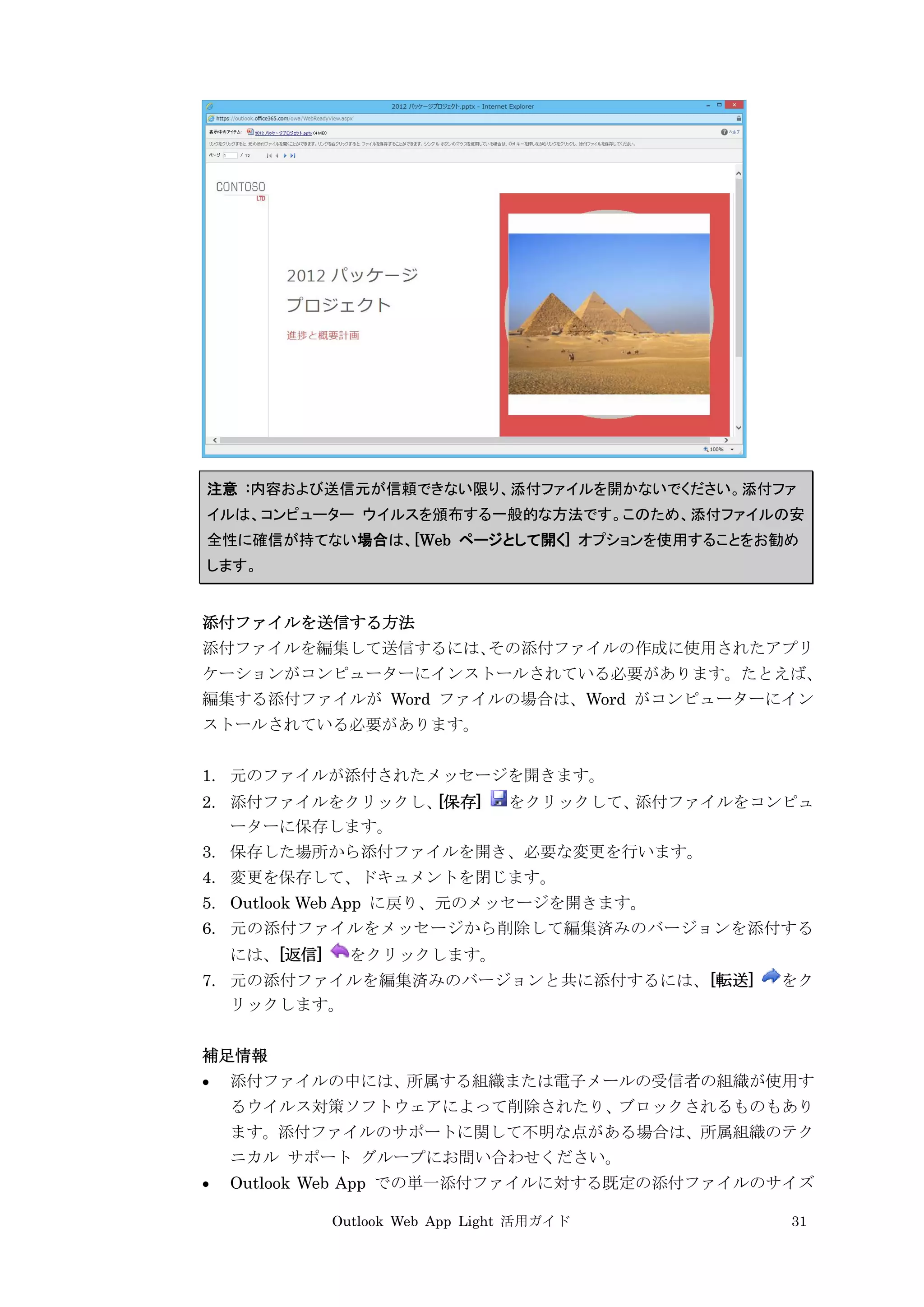 Outlook Web App Light 活用ガイド 31
注意 :内容および送信元が信頼できない限り、添付ファイルを開かないでください。添付ファ
イルは、コンピューター ウイルスを頒布する一般的な方法です。このため、添付ファイルの安
全性に確信が持てない場合は、[Web ページとして開く] オプションを使用することをお勧め
します。
添付ファイルを送信する方法
添付ファイルを編集して送信するには、その添付ファイルの作成に使用されたアプリ
ケーションがコンピューターにインストールされている必要があります。たとえば、
編集する添付ファイルが Word ファイルの場合は、Word がコンピューターにイン
ストールされている必要があります。
1. 元のファイルが添付されたメッセージを開きます。
2. 添付ファイルをクリックし、[保存] をクリックして、添付ファイルをコンピュ
ーターに保存します。
3. 保存した場所から添付ファイルを開き、必要な変更を行います。
4. 変更を保存して、ドキュメントを閉じます。
5. Outlook Web App に戻り、元のメッセージを開きます。
6. 元の添付ファイルをメッセージから削除して編集済みのバージョンを添付する
には、[返信] をクリックします。
7. 元の添付ファイルを編集済みのバージョンと共に添付するには、[転送] をク
リックします。
補足情報
 添付ファイルの中には、所属する組織または電子メールの受信者の組織が使用す
るウイルス対策ソフトウェアによって削除されたり、ブロックされるものもあり
ます。添付ファイルのサポートに関して不明な点がある場合は、所属組織のテク
ニカル サポート グループにお問い合わせください。
 Outlook Web App での単一添付ファイルに対する既定の添付ファイルのサイズ
 