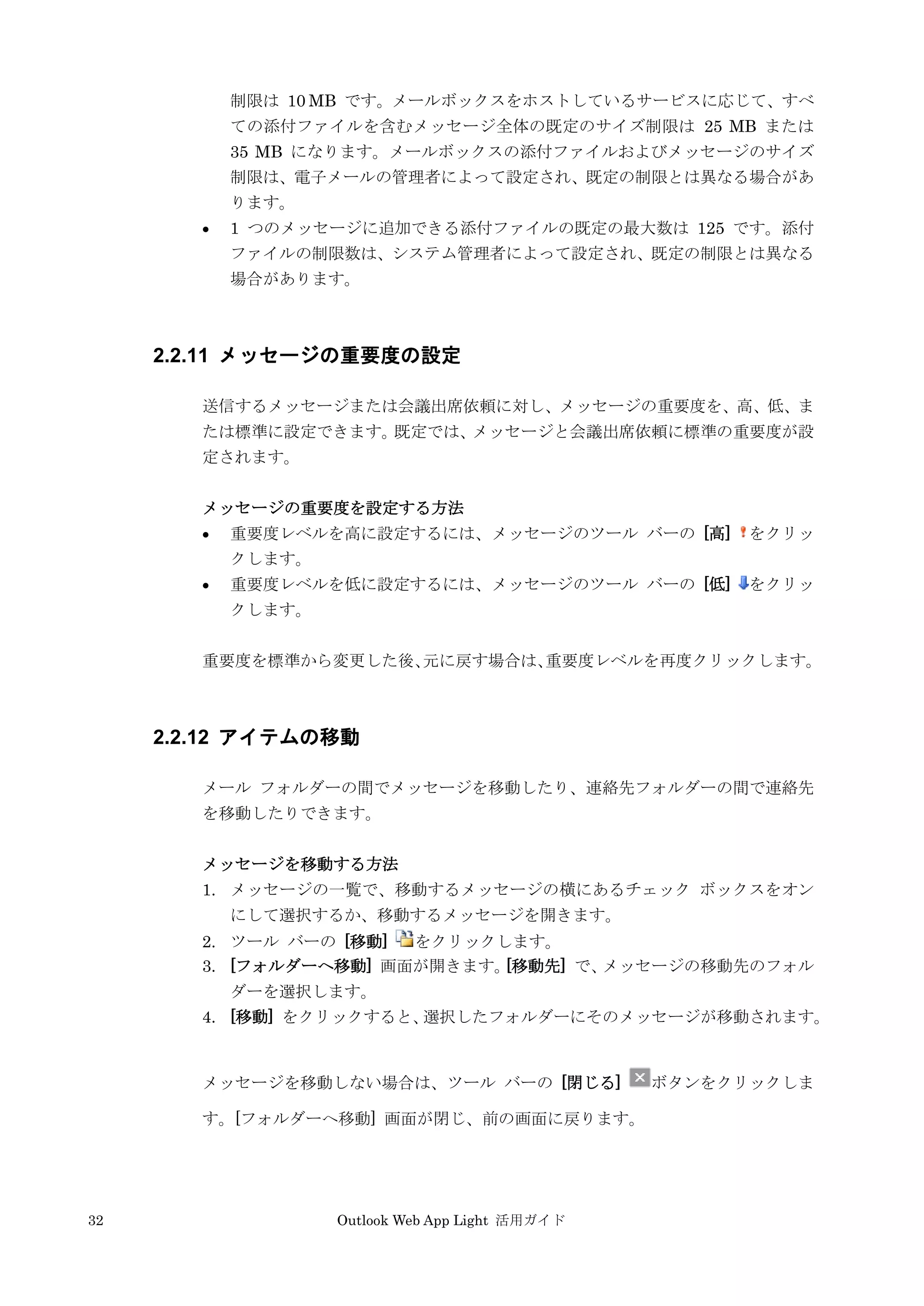 32 Outlook Web App Light 活用ガイド
制限は 10 MB です。メールボックスをホストしているサービスに応じて、すべ
ての添付ファイルを含むメッセージ全体の既定のサイズ制限は 25 MB または
35 MB になります。メールボックスの添付ファイルおよびメッセージのサイズ
制限は、電子メールの管理者によって設定され、既定の制限とは異なる場合があ
ります。
 1 つのメッセージに追加できる添付ファイルの既定の最大数は 125 です。添付
ファイルの制限数は、システム管理者によって設定され、既定の制限とは異なる
場合があります。
2.2.11 メッセージの重要度の設定
送信するメッセージまたは会議出席依頼に対し、メッセージの重要度を、高、低、ま
たは標準に設定できます。既定では、メッセージと会議出席依頼に標準の重要度が設
定されます。
メッセージの重要度を設定する方法
 重要度レベルを高に設定するには、メッセージのツール バーの [高] をクリッ
クします。
 重要度レベルを低に設定するには、メッセージのツール バーの [低] をクリッ
クします。
重要度を標準から変更した後、元に戻す場合は、重要度レベルを再度クリックします。
2.2.12 アイテムの移動
メール フォルダーの間でメッセージを移動したり、連絡先フォルダーの間で連絡先
を移動したりできます。
メッセージを移動する方法
1. メッセージの一覧で、移動するメッセージの横にあるチェック ボックスをオン
にして選択するか、移動するメッセージを開きます。
2. ツール バーの [移動] をクリックします。
3. [フォルダーへ移動] 画面が開きます。[移動先] で、メッセージの移動先のフォル
ダーを選択します。
4. [移動] をクリックすると、選択したフォルダーにそのメッセージが移動されます。
メッセージを移動しない場合は、ツール バーの [閉じる] ボタンをクリックしま
す。[フォルダーへ移動] 画面が閉じ、前の画面に戻ります。
 