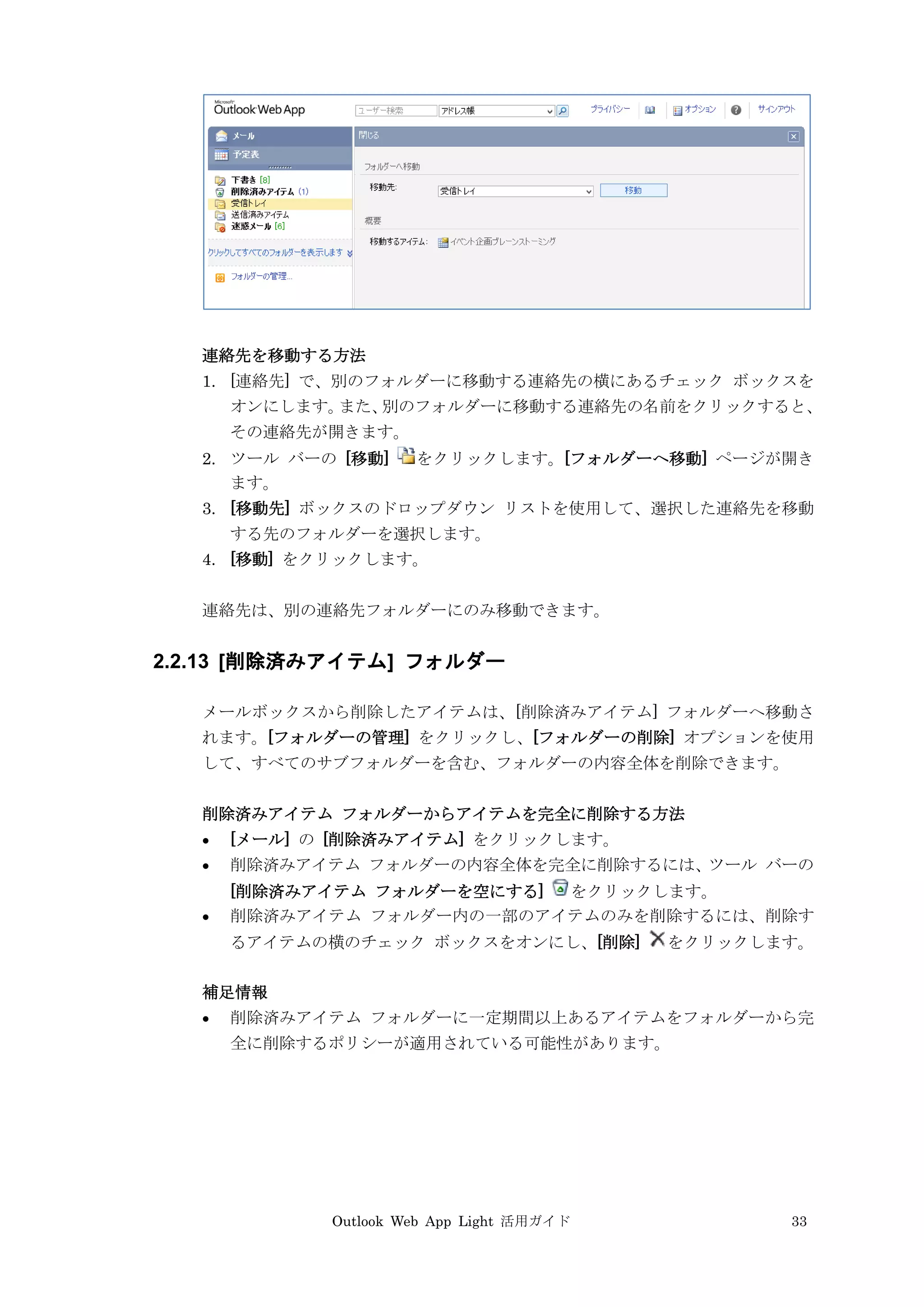 Outlook Web App Light 活用ガイド 33
連絡先を移動する方法
1. [連絡先] で、別のフォルダーに移動する連絡先の横にあるチェック ボックスを
オンにします。また、別のフォルダーに移動する連絡先の名前をクリックすると、
その連絡先が開きます。
2. ツール バーの [移動] をクリックします。[フォルダーへ移動] ページが開き
ます。
3. [移動先] ボックスのドロップダウン リストを使用して、選択した連絡先を移動
する先のフォルダーを選択します。
4. [移動] をクリックします。
連絡先は、別の連絡先フォルダーにのみ移動できます。
2.2.13 [削除済みアイテム] フォルダー
メールボックスから削除したアイテムは、[削除済みアイテム] フォルダーへ移動さ
れます。[フォルダーの管理] をクリックし、[フォルダーの削除] オプションを使用
して、すべてのサブフォルダーを含む、フォルダーの内容全体を削除できます。
削除済みアイテム フォルダーからアイテムを完全に削除する方法
 [メール] の [削除済みアイテム] をクリックします。
 削除済みアイテム フォルダーの内容全体を完全に削除するには、ツール バーの
[削除済みアイテム フォルダーを空にする] をクリックします。
 削除済みアイテム フォルダー内の一部のアイテムのみを削除するには、削除す
るアイテムの横のチェック ボックスをオンにし、[削除] をクリックします。
補足情報
 削除済みアイテム フォルダーに一定期間以上あるアイテムをフォルダーから完
全に削除するポリシーが適用されている可能性があります。
 