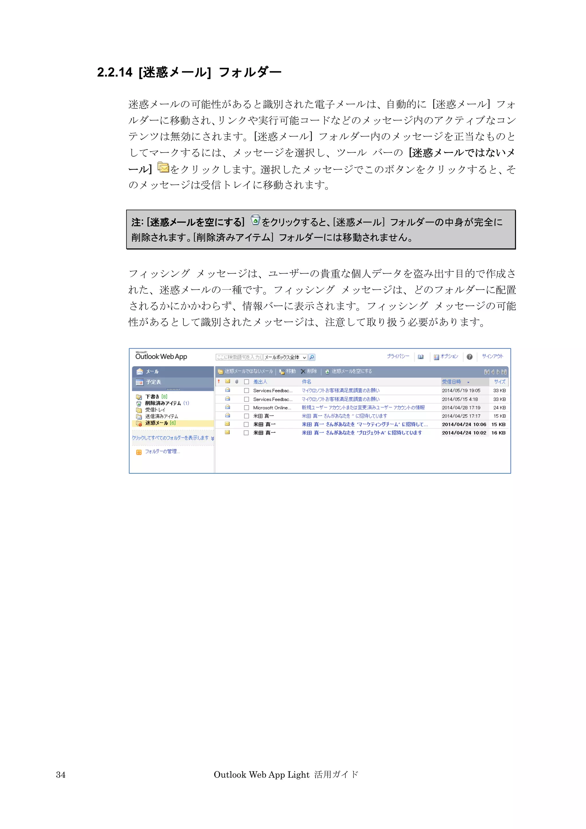 34 Outlook Web App Light 活用ガイド
2.2.14 [迷惑メール] フォルダー
迷惑メールの可能性があると識別された電子メールは、自動的に [迷惑メール] フォ
ルダーに移動され、リンクや実行可能コードなどのメッセージ内のアクティブなコン
テンツは無効にされます。[迷惑メール] フォルダー内のメッセージを正当なものと
してマークするには、メッセージを選択し、ツール バーの [迷惑メールではないメ
ール] をクリックします。選択したメッセージでこのボタンをクリックすると、そ
のメッセージは受信トレイに移動されます。
注: [迷惑メールを空にする] をクリックすると、[迷惑メール] フォルダーの中身が完全に
削除されます。[削除済みアイテム] フォルダーには移動されません。
フィッシング メッセージは、ユーザーの貴重な個人データを盗み出す目的で作成さ
れた、迷惑メールの一種です。フィッシング メッセージは、どのフォルダーに配置
されるかにかかわらず、情報バーに表示されます。フィッシング メッセージの可能
性があるとして識別されたメッセージは、注意して取り扱う必要があります。
 