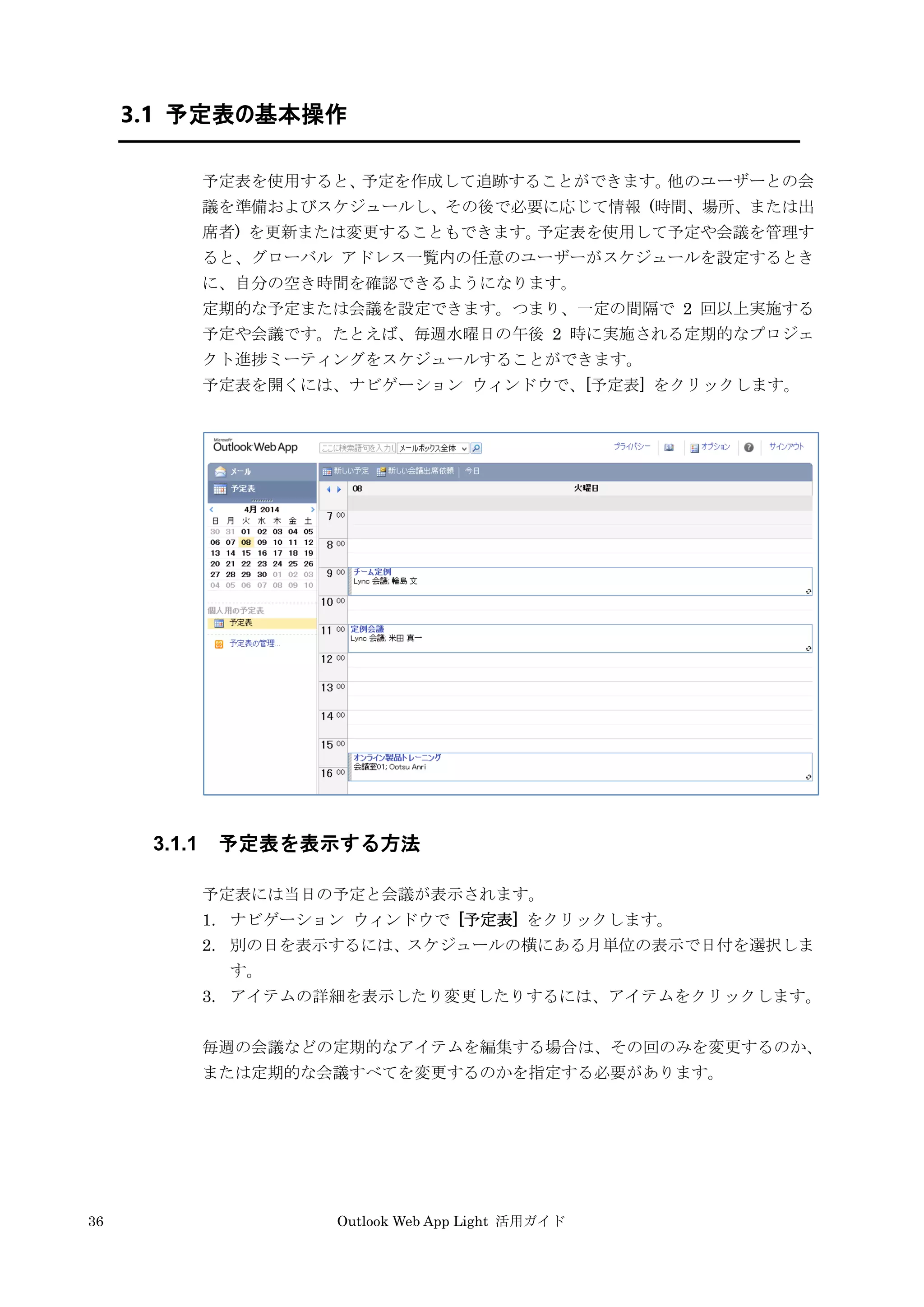 36 Outlook Web App Light 活用ガイド
3.1 予定表の基本操作
予定表を使用すると、予定を作成して追跡することができます。他のユーザーとの会
議を準備およびスケジュールし、その後で必要に応じて情報 (時間、場所、または出
席者) を更新または変更することもできます。予定表を使用して予定や会議を管理す
ると、グローバル アドレス一覧内の任意のユーザーがスケジュールを設定するとき
に、自分の空き時間を確認できるようになります。
定期的な予定または会議を設定できます。つまり、一定の間隔で 2 回以上実施する
予定や会議です。たとえば、毎週水曜日の午後 2 時に実施される定期的なプロジェ
クト進捗ミーティングをスケジュールすることができます。
予定表を開くには、ナビゲーション ウィンドウで、[予定表] をクリックします。
3.1.1 予定表を表示する方法
予定表には当日の予定と会議が表示されます。
1. ナビゲーション ウィンドウで [予定表] をクリックします。
2. 別の日を表示するには、スケジュールの横にある月単位の表示で日付を選択しま
す。
3. アイテムの詳細を表示したり変更したりするには、アイテムをクリックします。
毎週の会議などの定期的なアイテムを編集する場合は、その回のみを変更するのか、
または定期的な会議すべてを変更するのかを指定する必要があります。
 