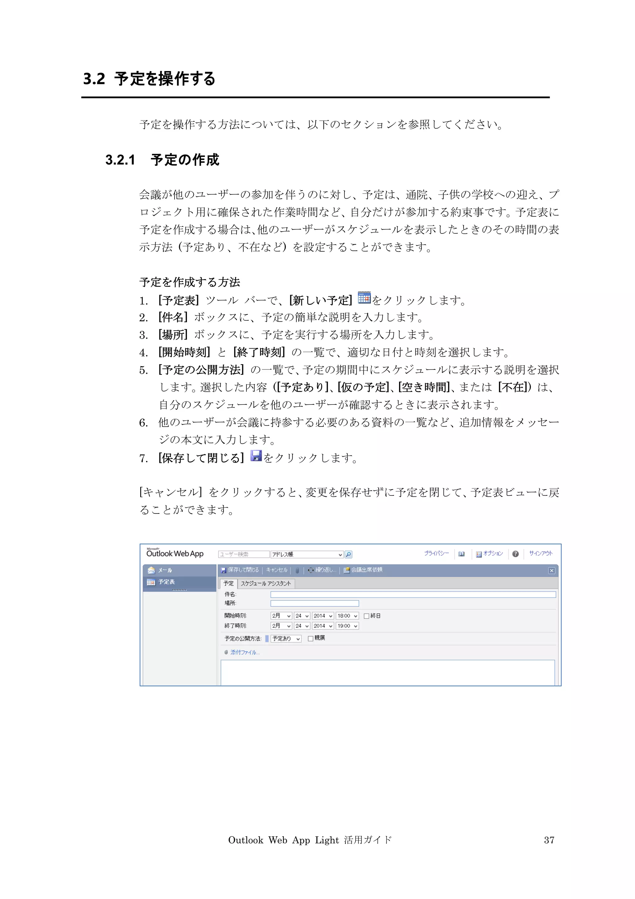Outlook Web App Light 活用ガイド 37
3.2 予定を操作する
予定を操作する方法については、以下のセクションを参照してください。
3.2.1 予定の作成
会議が他のユーザーの参加を伴うのに対し、予定は、通院、子供の学校への迎え、プ
ロジェクト用に確保された作業時間など、自分だけが参加する約束事です。予定表に
予定を作成する場合は、他のユーザーがスケジュールを表示したときのその時間の表
示方法 (予定あり、不在など) を設定することができます。
予定を作成する方法
1. [予定表] ツール バーで、[新しい予定] をクリックします。
2. [件名] ボックスに、予定の簡単な説明を入力します。
3. [場所] ボックスに、予定を実行する場所を入力します。
4. [開始時刻] と [終了時刻] の一覧で、適切な日付と時刻を選択します。
5. [予定の公開方法] の一覧で、予定の期間中にスケジュールに表示する説明を選択
します。選択した内容 ([予定あり]、[仮の予定]、[空き時間]、または [不在]) は、
自分のスケジュールを他のユーザーが確認するときに表示されます。
6. 他のユーザーが会議に持参する必要のある資料の一覧など、追加情報をメッセー
ジの本文に入力します。
7. [保存して閉じる] をクリックします。
[キャンセル] をクリックすると、変更を保存せずに予定を閉じて、予定表ビューに戻
ることができます。
 