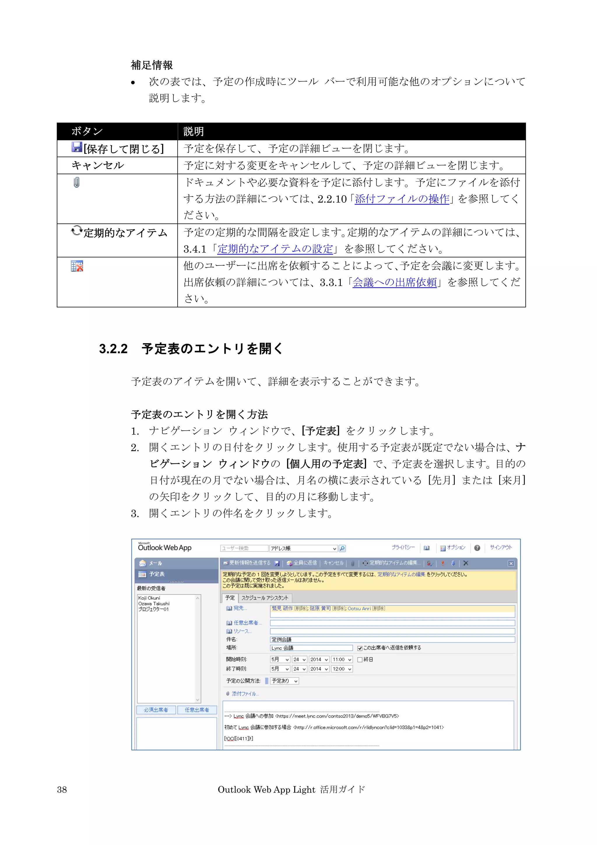 38 Outlook Web App Light 活用ガイド
補足情報
 次の表では、予定の作成時にツール バーで利用可能な他のオプションについて
説明します。
ボタン 説明
[保存して閉じる] 予定を保存して、予定の詳細ビューを閉じます。
キャンセル 予定に対する変更をキャンセルして、予定の詳細ビューを閉じます。
ドキュメントや必要な資料を予定に添付します。予定にファイルを添付
する方法の詳細については、2.2.10「添付ファイルの操作」を参照してく
ださい。
定期的なアイテム 予定の定期的な間隔を設定します。定期的なアイテムの詳細については、
3.4.1「定期的なアイテムの設定」を参照してください。
他のユーザーに出席を依頼することによって、予定を会議に変更します。
出席依頼の詳細については、3.3.1「会議への出席依頼」を参照してくだ
さい。
3.2.2 予定表のエントリを開く
予定表のアイテムを開いて、詳細を表示することができます。
予定表のエントリを開く方法
1. ナビゲーション ウィンドウで、[予定表] をクリックします。
2. 開くエントリの日付をクリックします。使用する予定表が既定でない場合は、ナ
ビゲーション ウィンドウの [個人用の予定表] で、予定表を選択します。目的の
日付が現在の月でない場合は、月名の横に表示されている [先月] または [来月]
の矢印をクリックして、目的の月に移動します。
3. 開くエントリの件名をクリックします。
 