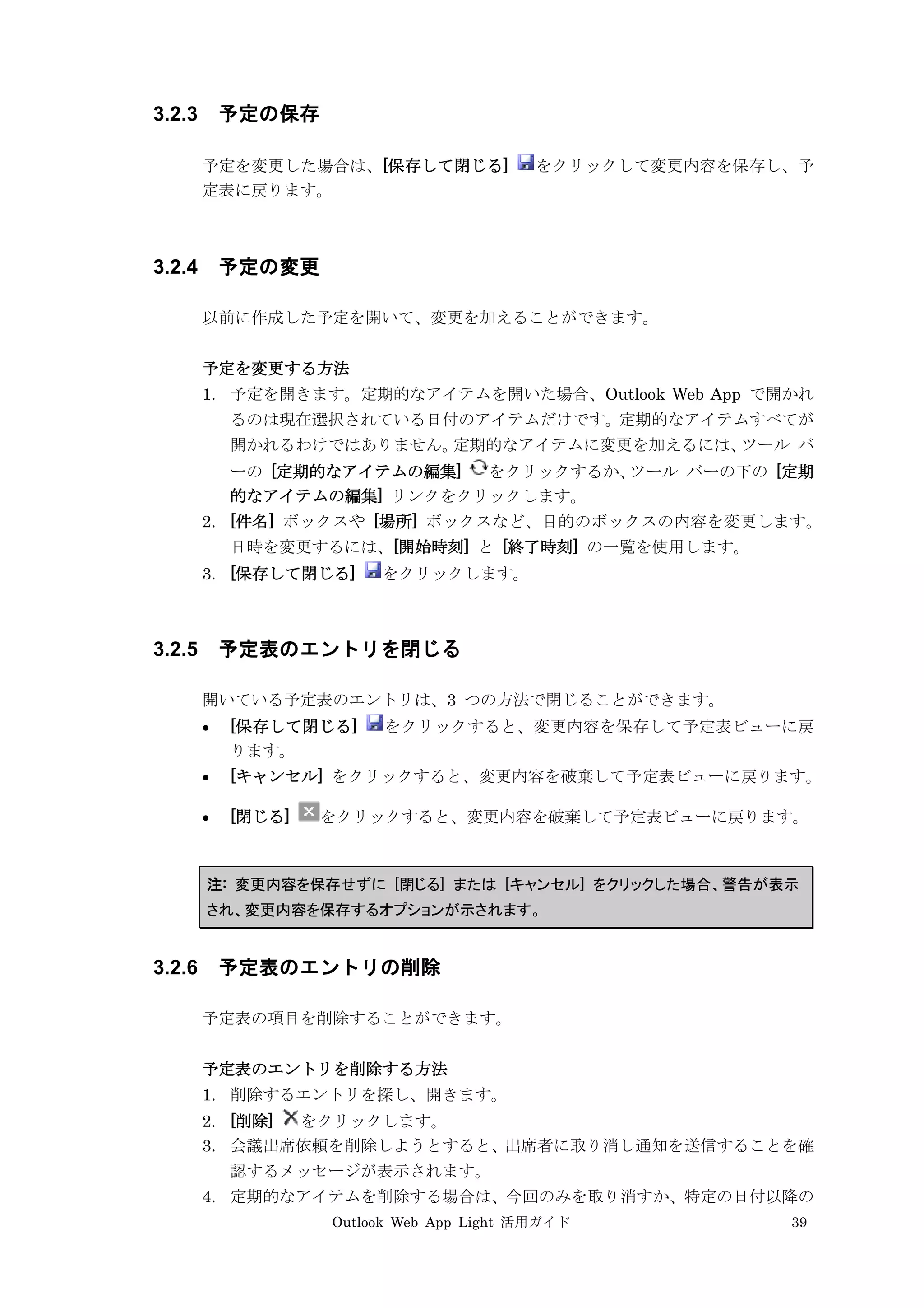Outlook Web App Light 活用ガイド 39
3.2.3 予定の保存
予定を変更した場合は、[保存して閉じる] をクリックして変更内容を保存し、予
定表に戻ります。
3.2.4 予定の変更
以前に作成した予定を開いて、変更を加えることができます。
予定を変更する方法
1. 予定を開きます。定期的なアイテムを開いた場合、Outlook Web App で開かれ
るのは現在選択されている日付のアイテムだけです。定期的なアイテムすべてが
開かれるわけではありません。定期的なアイテムに変更を加えるには、ツール バ
ーの [定期的なアイテムの編集] をクリックするか、ツール バーの下の [定期
的なアイテムの編集] リンクをクリックします。
2. [件名] ボックスや [場所] ボックスなど、目的のボックスの内容を変更します。
日時を変更するには、[開始時刻] と [終了時刻] の一覧を使用します。
3. [保存して閉じる] をクリックします。
3.2.5 予定表のエントリを閉じる
開いている予定表のエントリは、3 つの方法で閉じることができます。
 [保存して閉じる] をクリックすると、変更内容を保存して予定表ビューに戻
ります。
 [キャンセル] をクリックすると、変更内容を破棄して予定表ビューに戻ります。
 [閉じる] をクリックすると、変更内容を破棄して予定表ビューに戻ります。
注: 変更内容を保存せずに [閉じる] または [キャンセル] をクリックした場合、警告が表示
され、変更内容を保存するオプションが示されます。
3.2.6 予定表のエントリの削除
予定表の項目を削除することができます。
予定表のエントリを削除する方法
1. 削除するエントリを探し、開きます。
2. [削除] をクリックします。
3. 会議出席依頼を削除しようとすると、出席者に取り消し通知を送信することを確
認するメッセージが表示されます。
4. 定期的なアイテムを削除する場合は、今回のみを取り消すか、特定の日付以降の
 