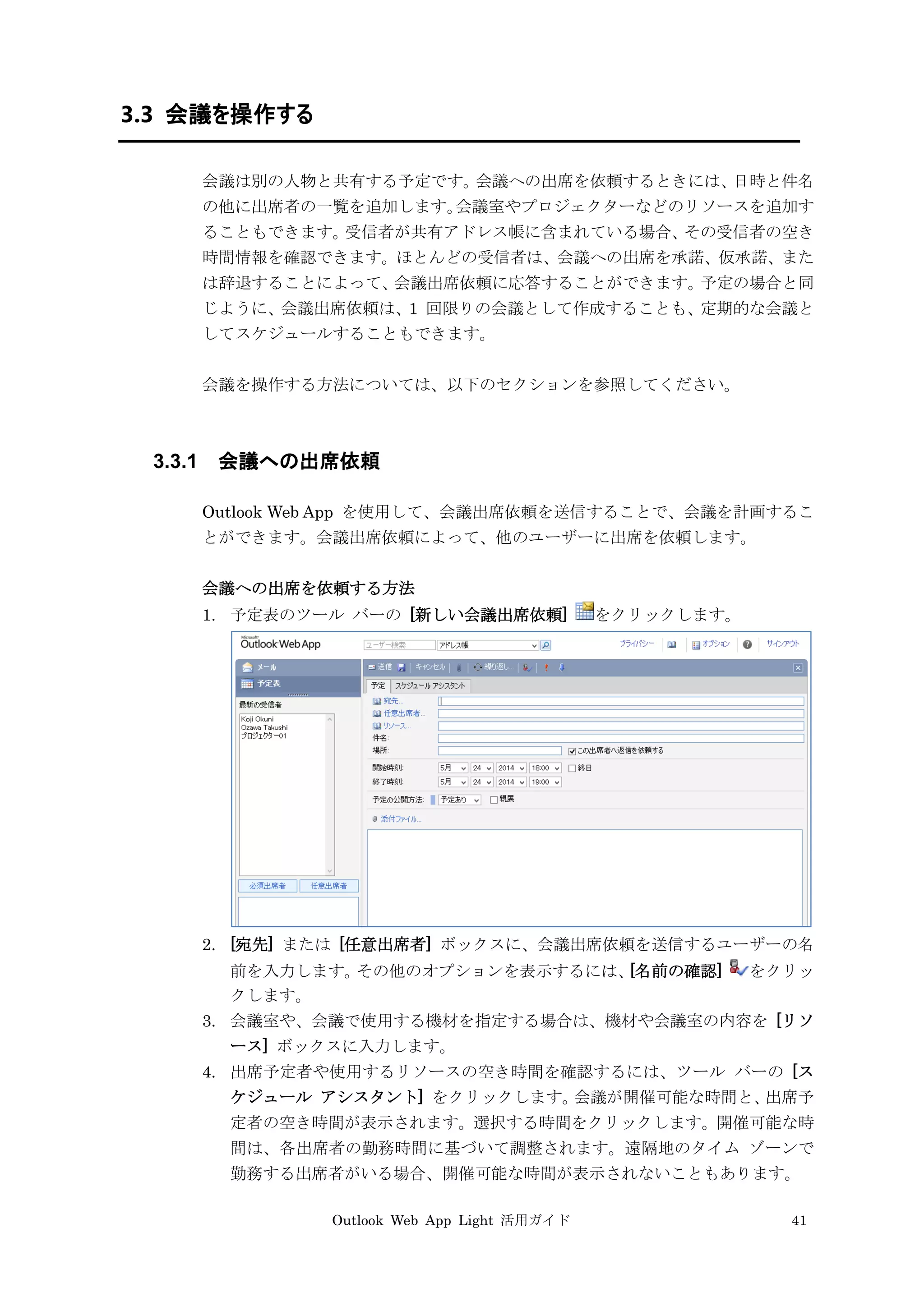 Outlook Web App Light 活用ガイド 41
3.3 会議を操作する
会議は別の人物と共有する予定です。会議への出席を依頼するときには、日時と件名
の他に出席者の一覧を追加します。会議室やプロジェクターなどのリソースを追加す
ることもできます。受信者が共有アドレス帳に含まれている場合、その受信者の空き
時間情報を確認できます。ほとんどの受信者は、会議への出席を承諾、仮承諾、また
は辞退することによって、会議出席依頼に応答することができます。予定の場合と同
じように、会議出席依頼は、1 回限りの会議として作成することも、定期的な会議と
してスケジュールすることもできます。
会議を操作する方法については、以下のセクションを参照してください。
3.3.1 会議への出席依頼
Outlook Web App を使用して、会議出席依頼を送信することで、会議を計画するこ
とができます。会議出席依頼によって、他のユーザーに出席を依頼します。
会議への出席を依頼する方法
1. 予定表のツール バーの [新しい会議出席依頼] をクリックします。
2. [宛先] または [任意出席者] ボックスに、会議出席依頼を送信するユーザーの名
前を入力します。その他のオプションを表示するには、[名前の確認] をクリッ
クします。
3. 会議室や、会議で使用する機材を指定する場合は、機材や会議室の内容を [リソ
ース] ボックスに入力します。
4. 出席予定者や使用するリソースの空き時間を確認するには、ツール バーの [ス
ケジュール アシスタント] をクリックします。会議が開催可能な時間と、出席予
定者の空き時間が表示されます。選択する時間をクリックします。開催可能な時
間は、各出席者の勤務時間に基づいて調整されます。遠隔地のタイム ゾーンで
勤務する出席者がいる場合、開催可能な時間が表示されないこともあります。
 