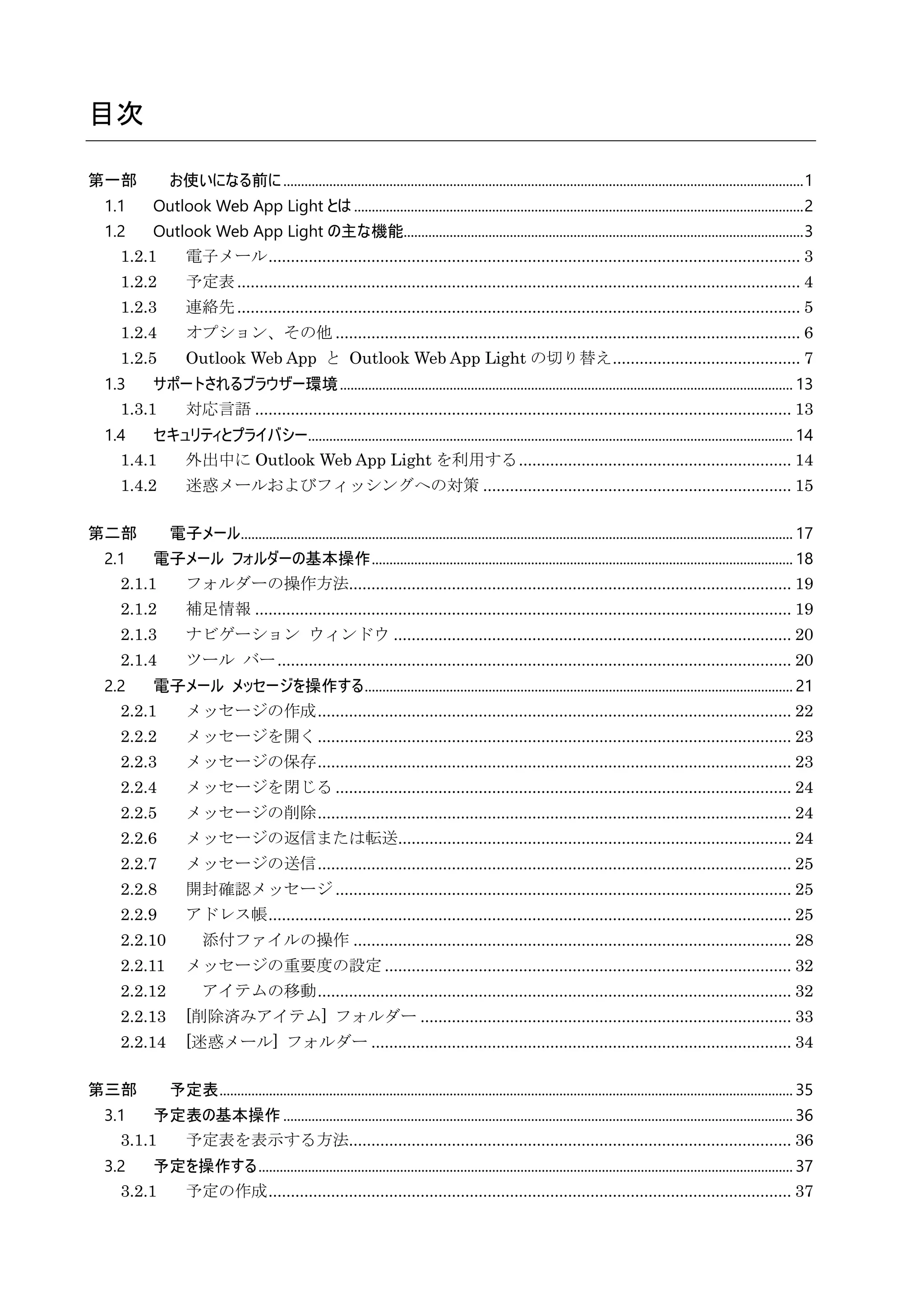 目次
第一部 お使いになる前に...................................................................................................................................................1
1.1 Outlook Web App Light とは...............................................................................................................................2
1.2 Outlook Web App Light の主な機能.................................................................................................................3
1.2.1 電子メール....................................................................................................................... 3
1.2.2 予定表.............................................................................................................................. 4
1.2.3 連絡先.............................................................................................................................. 5
1.2.4 オプション、その他 ........................................................................................................ 6
1.2.5 Outlook Web App と Outlook Web App Light の切り替え.......................................... 7
1.3 サポートされるブラウザー環境................................................................................................................................ 13
1.3.1 対応言語 ........................................................................................................................ 13
1.4 セキュリティとプライバシー......................................................................................................................................... 14
1.4.1 外出中に Outlook Web App Light を利用する............................................................. 14
1.4.2 迷惑メールおよびフィッシングへの対策 ..................................................................... 15
第二部 電子メール............................................................................................................................................................ 17
2.1 電子メール フォルダーの基本操作....................................................................................................................... 18
2.1.1 フォルダーの操作方法................................................................................................... 19
2.1.2 補足情報 ........................................................................................................................ 19
2.1.3 ナビゲーション ウィンドウ ......................................................................................... 20
2.1.4 ツール バー................................................................................................................... 20
2.2 電子メール メッセージを操作する......................................................................................................................... 21
2.2.1 メッセージの作成.......................................................................................................... 22
2.2.2 メッセージを開く.......................................................................................................... 23
2.2.3 メッセージの保存.......................................................................................................... 23
2.2.4 メッセージを閉じる ...................................................................................................... 24
2.2.5 メッセージの削除.......................................................................................................... 24
2.2.6 メッセージの返信または転送........................................................................................ 24
2.2.7 メッセージの送信.......................................................................................................... 25
2.2.8 開封確認メッセージ ...................................................................................................... 25
2.2.9 アドレス帳..................................................................................................................... 25
2.2.10 添付ファイルの操作 .................................................................................................. 28
2.2.11 メッセージの重要度の設定 ........................................................................................... 32
2.2.12 アイテムの移動.......................................................................................................... 32
2.2.13 [削除済みアイテム] フォルダー ................................................................................... 33
2.2.14 [迷惑メール] フォルダー .............................................................................................. 34
第三部 予定表.................................................................................................................................................................. 35
3.1 予定表の基本操作................................................................................................................................................ 36
3.1.1 予定表を表示する方法................................................................................................... 36
3.2 予定を操作する....................................................................................................................................................... 37
3.2.1 予定の作成..................................................................................................................... 37
 