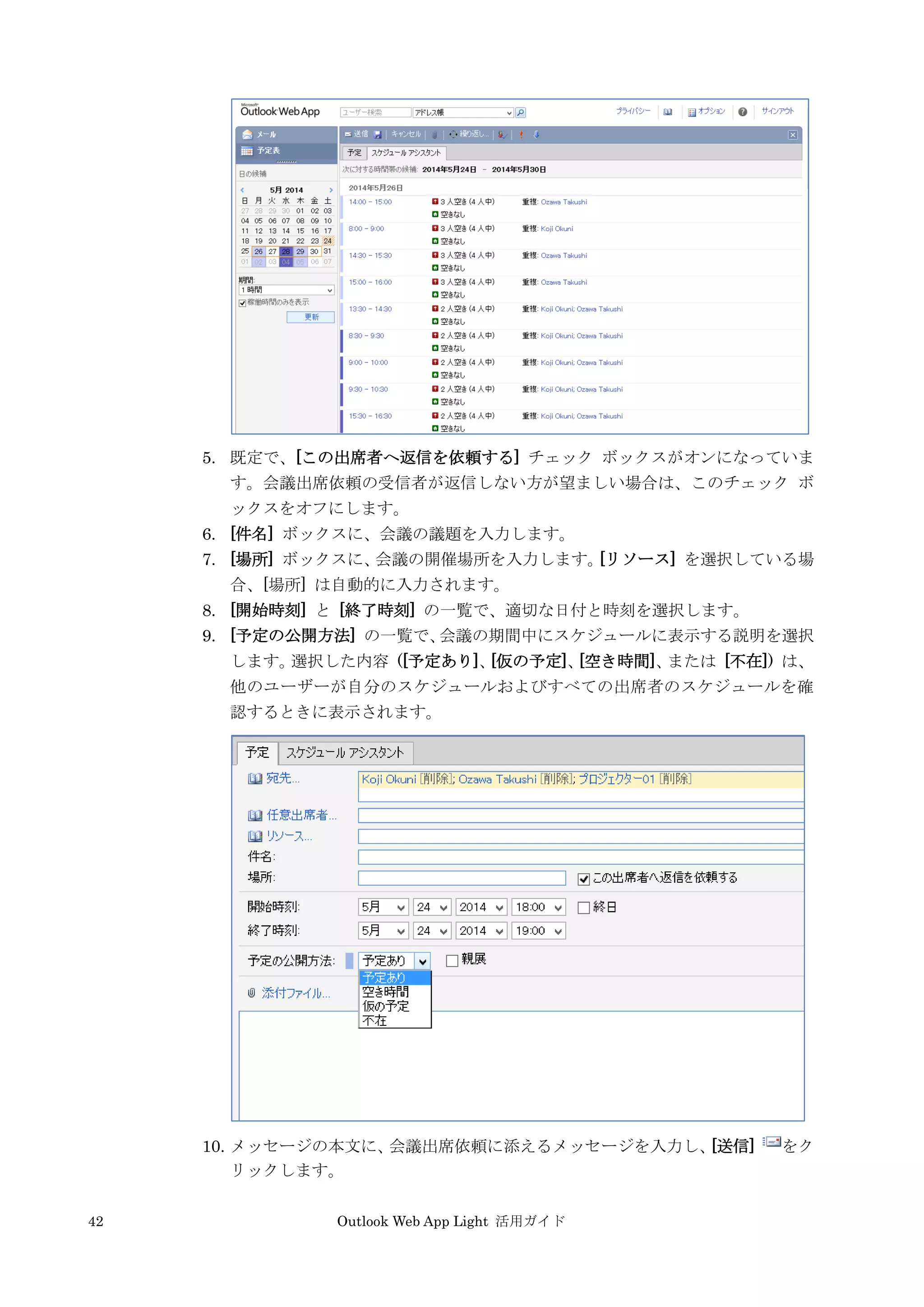 42 Outlook Web App Light 活用ガイド
5. 既定で、[この出席者へ返信を依頼する] チェック ボックスがオンになっていま
す。会議出席依頼の受信者が返信しない方が望ましい場合は、このチェック ボ
ックスをオフにします。
6. [件名] ボックスに、会議の議題を入力します。
7. [場所] ボックスに、会議の開催場所を入力します。[リソース] を選択している場
合、[場所] は自動的に入力されます。
8. [開始時刻] と [終了時刻] の一覧で、適切な日付と時刻を選択します。
9. [予定の公開方法] の一覧で、会議の期間中にスケジュールに表示する説明を選択
します。選択した内容 ([予定あり]、[仮の予定]、[空き時間]、または [不在]) は、
他のユーザーが自分のスケジュールおよびすべての出席者のスケジュールを確
認するときに表示されます。
10. メッセージの本文に、会議出席依頼に添えるメッセージを入力し、[送信] をク
リックします。
 