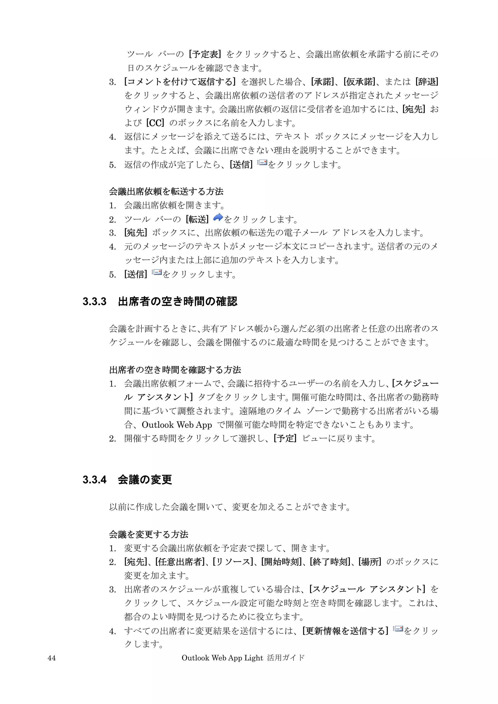 44 Outlook Web App Light 活用ガイド
ツール バーの [予定表] をクリックすると、会議出席依頼を承諾する前にその
日のスケジュールを確認できます。
3. [コメントを付けて返信する] を選択した場合、[承諾]、[仮承諾]、または [辞退]
をクリックすると、会議出席依頼の送信者のアドレスが指定されたメッセージ
ウィンドウが開きます。会議出席依頼の返信に受信者を追加するには、[宛先] お
よび [CC] のボックスに名前を入力します。
4. 返信にメッセージを添えて送るには、テキスト ボックスにメッセージを入力し
ます。たとえば、会議に出席できない理由を説明することができます。
5. 返信の作成が完了したら、[送信] をクリックします。
会議出席依頼を転送する方法
1. 会議出席依頼を開きます。
2. ツール バーの [転送] をクリックします。
3. [宛先] ボックスに、出席依頼の転送先の電子メール アドレスを入力します。
4. 元のメッセージのテキストがメッセージ本文にコピーされます。送信者の元のメ
ッセージ内または上部に追加のテキストを入力します。
5. [送信] をクリックします。
3.3.3 出席者の空き時間の確認
会議を計画するときに、共有アドレス帳から選んだ必須の出席者と任意の出席者のス
ケジュールを確認し、会議を開催するのに最適な時間を見つけることができます。
出席者の空き時間を確認する方法
1. 会議出席依頼フォームで、会議に招待するユーザーの名前を入力し、[スケジュー
ル アシスタント] タブをクリックします。開催可能な時間は、各出席者の勤務時
間に基づいて調整されます。遠隔地のタイム ゾーンで勤務する出席者がいる場
合、Outlook Web App で開催可能な時間を特定できないこともあります。
2. 開催する時間をクリックして選択し、[予定] ビューに戻ります。
3.3.4 会議の変更
以前に作成した会議を開いて、変更を加えることができます。
会議を変更する方法
1. 変更する会議出席依頼を予定表で探して、開きます。
2. [宛先]、[任意出席者]、[リソース]、[開始時刻]、[終了時刻]、[場所] のボックスに
変更を加えます。
3. 出席者のスケジュールが重複している場合は、[スケジュール アシスタント] を
クリックして、スケジュール設定可能な時刻と空き時間を確認します。これは、
都合のよい時間を見つけるために役立ちます。
4. すべての出席者に変更結果を送信するには、[更新情報を送信する] をクリッ
クします。
 
