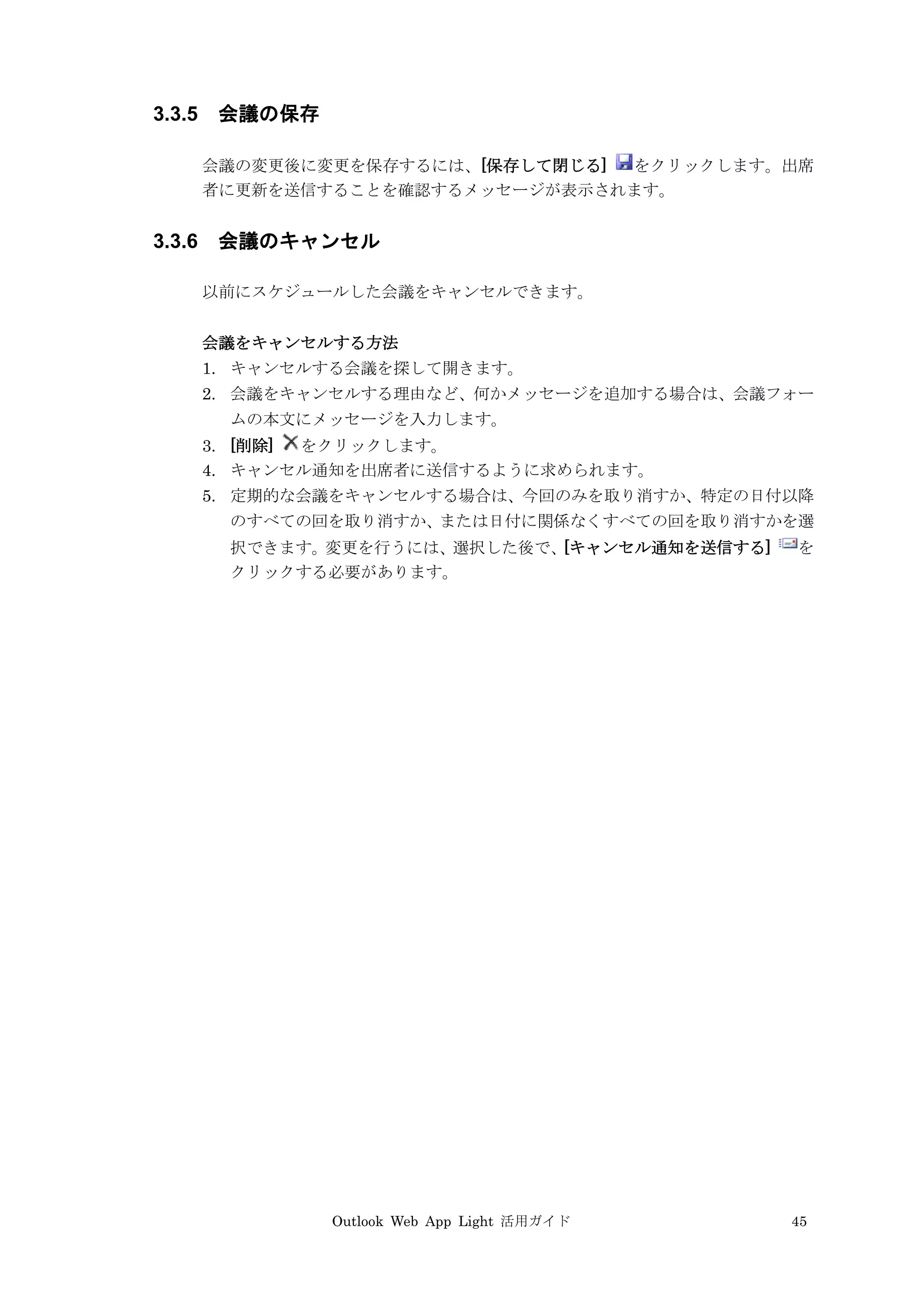 Outlook Web App Light 活用ガイド 45
3.3.5 会議の保存
会議の変更後に変更を保存するには、[保存して閉じる] をクリックします。出席
者に更新を送信することを確認するメッセージが表示されます。
3.3.6 会議のキャンセル
以前にスケジュールした会議をキャンセルできます。
会議をキャンセルする方法
1. キャンセルする会議を探して開きます。
2. 会議をキャンセルする理由など、何かメッセージを追加する場合は、会議フォー
ムの本文にメッセージを入力します。
3. [削除] をクリックします。
4. キャンセル通知を出席者に送信するように求められます。
5. 定期的な会議をキャンセルする場合は、今回のみを取り消すか、特定の日付以降
のすべての回を取り消すか、または日付に関係なくすべての回を取り消すかを選
択できます。変更を行うには、選択した後で、[キャンセル通知を送信する] を
クリックする必要があります。
 
