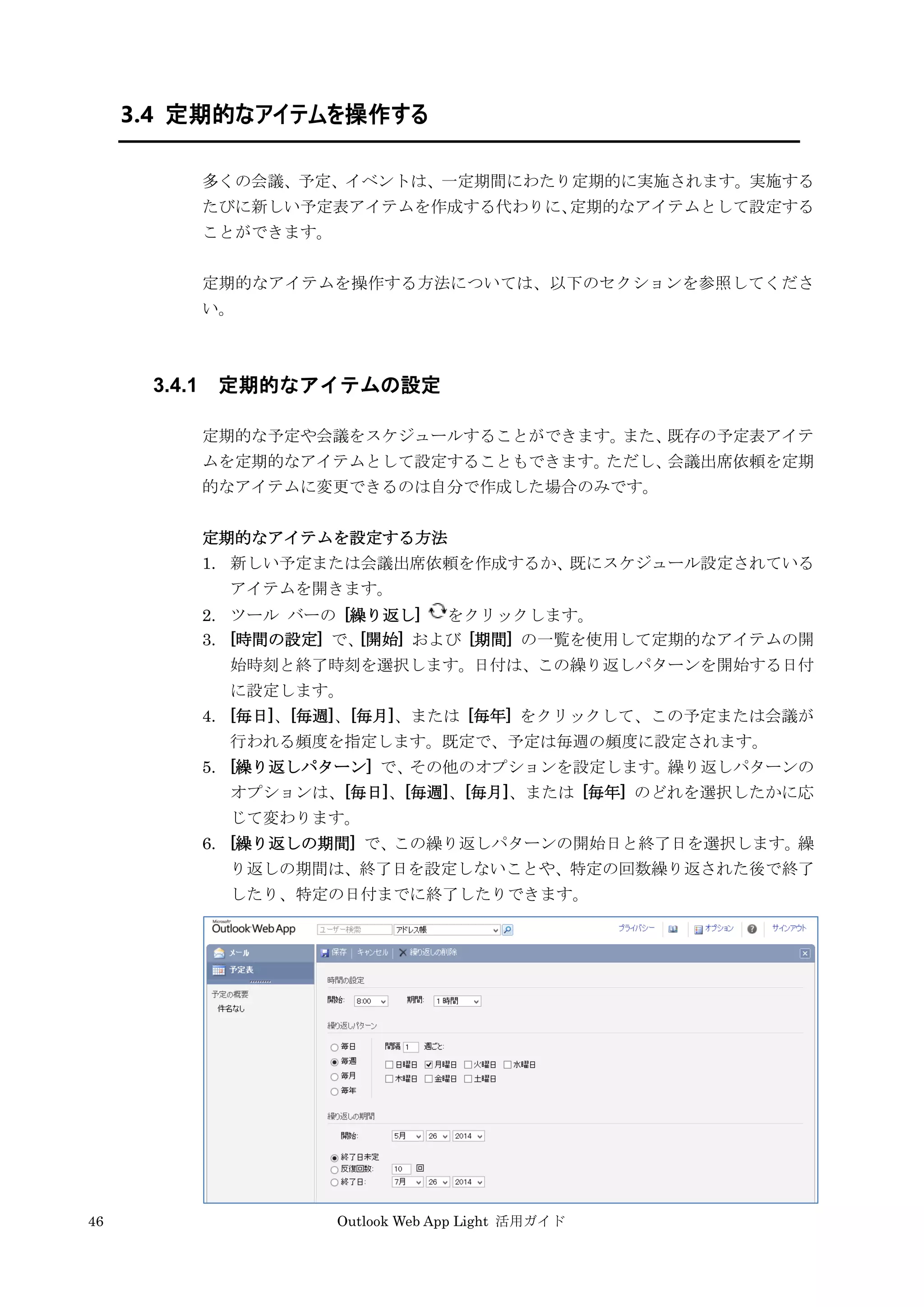 46 Outlook Web App Light 活用ガイド
3.4 定期的なアイテムを操作する
多くの会議、予定、イベントは、一定期間にわたり定期的に実施されます。実施する
たびに新しい予定表アイテムを作成する代わりに、定期的なアイテムとして設定する
ことができます。
定期的なアイテムを操作する方法については、以下のセクションを参照してくださ
い。
3.4.1 定期的なアイテムの設定
定期的な予定や会議をスケジュールすることができます。また、既存の予定表アイテ
ムを定期的なアイテムとして設定することもできます。ただし、会議出席依頼を定期
的なアイテムに変更できるのは自分で作成した場合のみです。
定期的なアイテムを設定する方法
1. 新しい予定または会議出席依頼を作成するか、既にスケジュール設定されている
アイテムを開きます。
2. ツール バーの [繰り返し] をクリックします。
3. [時間の設定] で、[開始] および [期間] の一覧を使用して定期的なアイテムの開
始時刻と終了時刻を選択します。日付は、この繰り返しパターンを開始する日付
に設定します。
4. [毎日]、[毎週]、[毎月]、または [毎年] をクリックして、この予定または会議が
行われる頻度を指定します。既定で、予定は毎週の頻度に設定されます。
5. [繰り返しパターン] で、その他のオプションを設定します。繰り返しパターンの
オプションは、[毎日]、[毎週]、[毎月]、または [毎年] のどれを選択したかに応
じて変わります。
6. [繰り返しの期間] で、この繰り返しパターンの開始日と終了日を選択します。繰
り返しの期間は、終了日を設定しないことや、特定の回数繰り返された後で終了
したり、特定の日付までに終了したりできます。
 