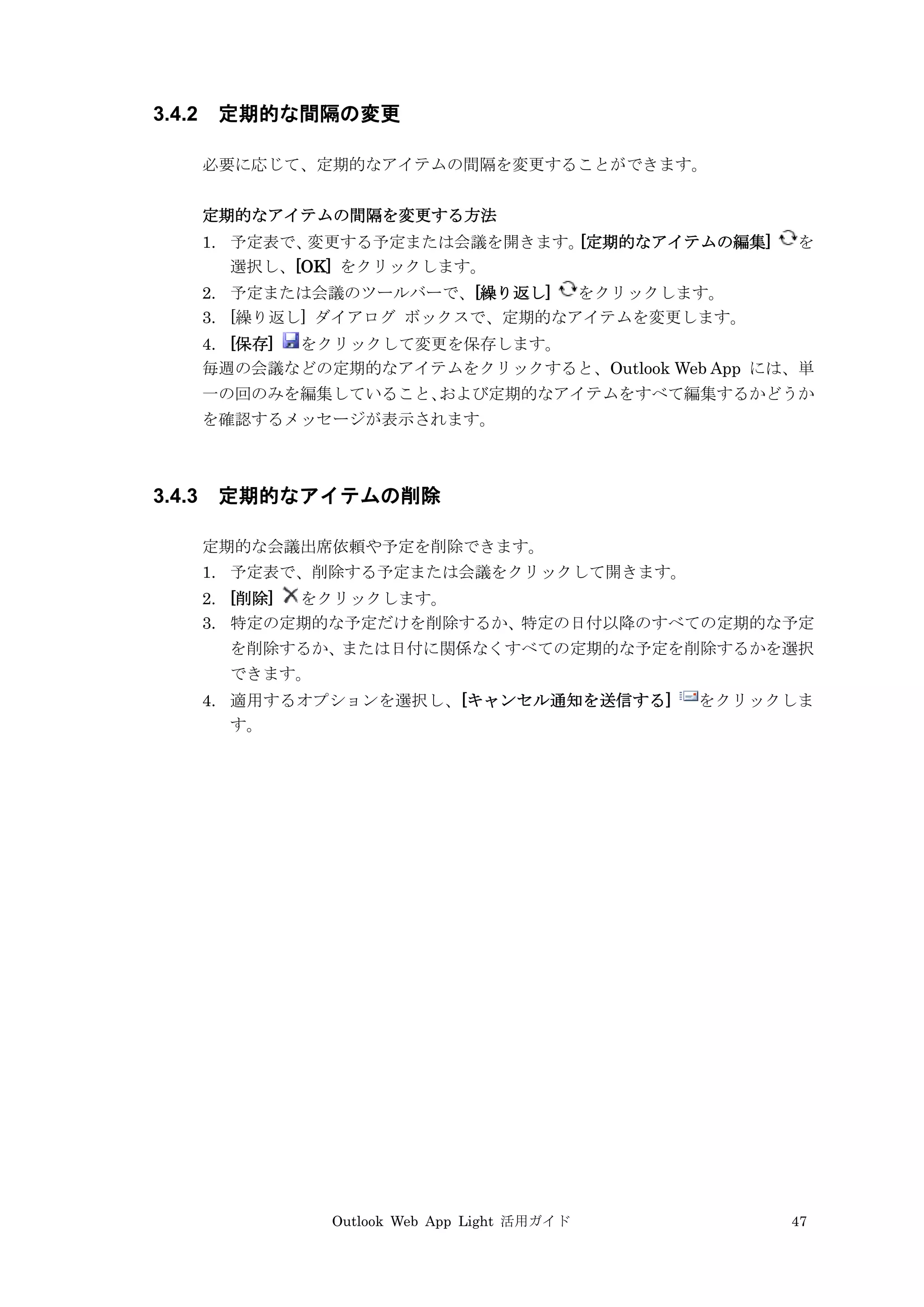 Outlook Web App Light 活用ガイド 47
3.4.2 定期的な間隔の変更
必要に応じて、定期的なアイテムの間隔を変更することができます。
定期的なアイテムの間隔を変更する方法
1. 予定表で、変更する予定または会議を開きます。[定期的なアイテムの編集] を
選択し、[OK] をクリックします。
2. 予定または会議のツールバーで、[繰り返し] をクリックします。
3. [繰り返し] ダイアログ ボックスで、定期的なアイテムを変更します。
4. [保存] をクリックして変更を保存します。
毎週の会議などの定期的なアイテムをクリックすると、Outlook Web App には、単
一の回のみを編集していること、および定期的なアイテムをすべて編集するかどうか
を確認するメッセージが表示されます。
3.4.3 定期的なアイテムの削除
定期的な会議出席依頼や予定を削除できます。
1. 予定表で、削除する予定または会議をクリックして開きます。
2. [削除] をクリックします。
3. 特定の定期的な予定だけを削除するか、特定の日付以降のすべての定期的な予定
を削除するか、または日付に関係なくすべての定期的な予定を削除するかを選択
できます。
4. 適用するオプションを選択し、[キャンセル通知を送信する] をクリックしま
す。
 
