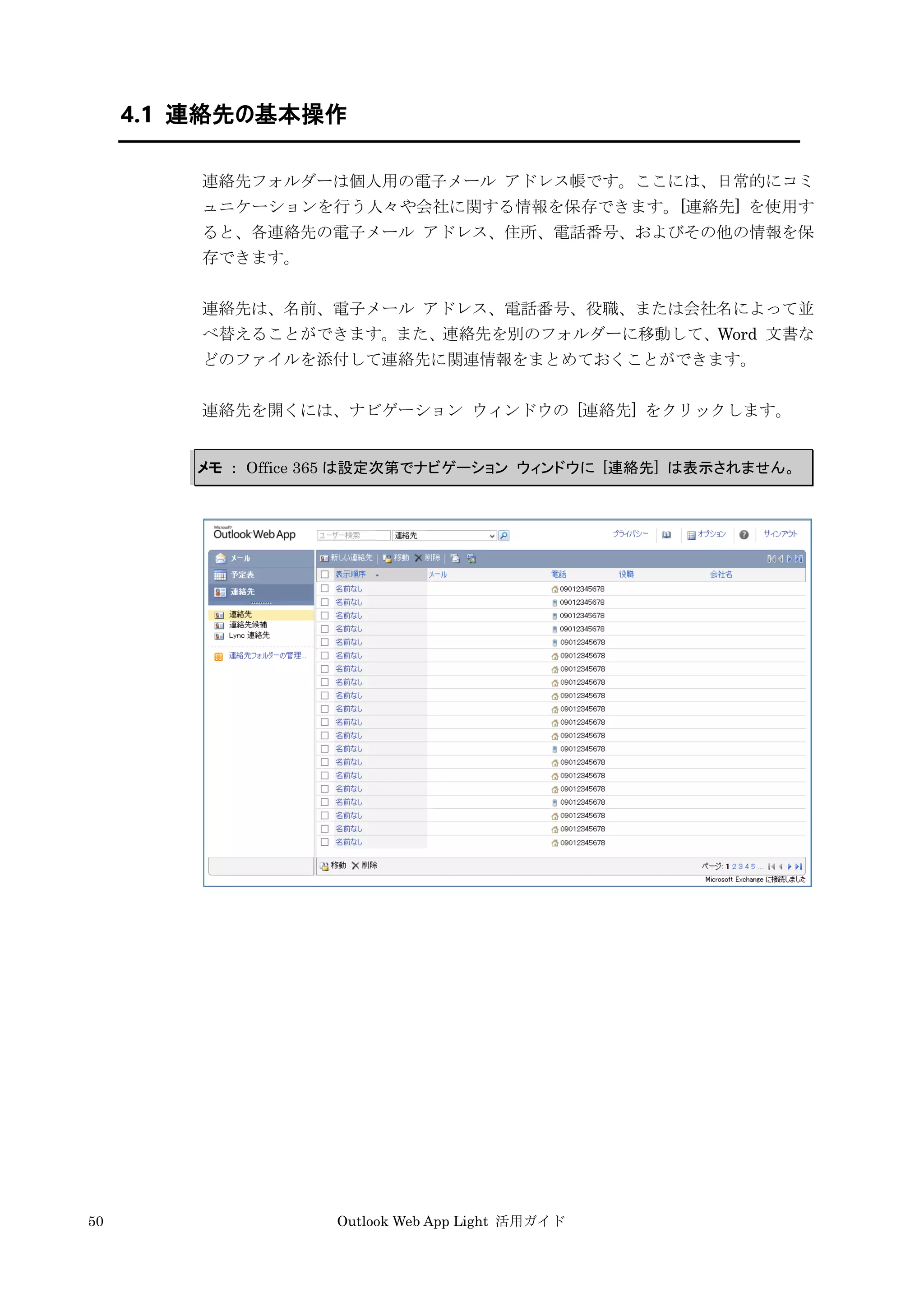 50 Outlook Web App Light 活用ガイド
4.1 連絡先の基本操作
連絡先フォルダーは個人用の電子メール アドレス帳です。ここには、日常的にコミ
ュニケーションを行う人々や会社に関する情報を保存できます。[連絡先] を使用す
ると、各連絡先の電子メール アドレス、住所、電話番号、およびその他の情報を保
存できます。
連絡先は、名前、電子メール アドレス、電話番号、役職、または会社名によって並
べ替えることができます。また、連絡先を別のフォルダーに移動して、Word 文書な
どのファイルを添付して連絡先に関連情報をまとめておくことができます。
連絡先を開くには、ナビゲーション ウィンドウの [連絡先] をクリックします。
メモ ： Office 365 は設定次第でナビゲーション ウィンドウに [連絡先] は表示されません。
 