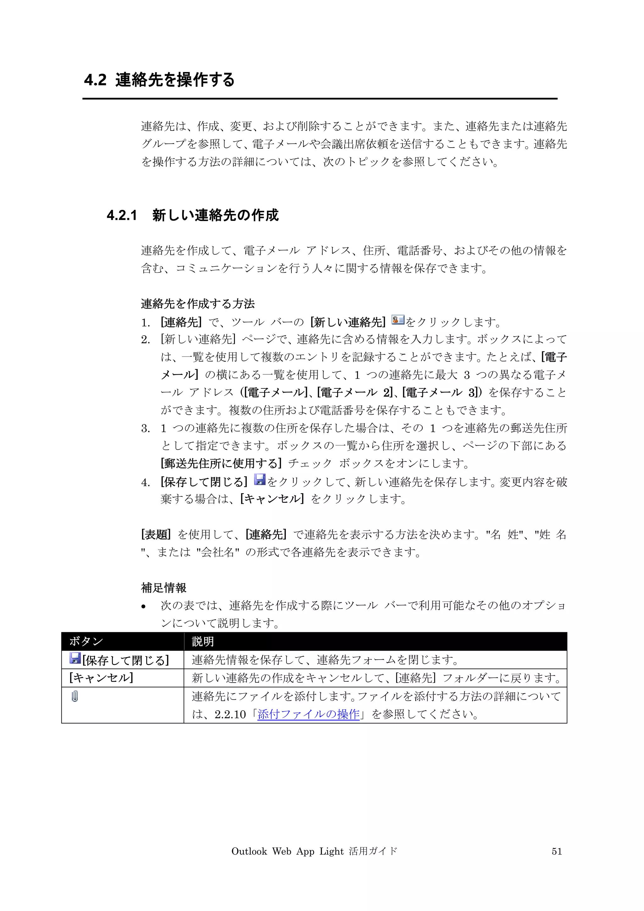 Outlook Web App Light 活用ガイド 51
4.2 連絡先を操作する
連絡先は、作成、変更、および削除することができます。また、連絡先または連絡先
グループを参照して、電子メールや会議出席依頼を送信することもできます。連絡先
を操作する方法の詳細については、次のトピックを参照してください。
4.2.1 新しい連絡先の作成
連絡先を作成して、電子メール アドレス、住所、電話番号、およびその他の情報を
含む、コミュニケーションを行う人々に関する情報を保存できます。
連絡先を作成する方法
1. [連絡先] で、ツール バーの [新しい連絡先] をクリックします。
2. [新しい連絡先] ページで、連絡先に含める情報を入力します。ボックスによって
は、一覧を使用して複数のエントリを記録することができます。たとえば、[電子
メール] の横にある一覧を使用して、1 つの連絡先に最大 3 つの異なる電子メ
ール アドレス ([電子メール]、[電子メール 2]、[電子メール 3]) を保存すること
ができます。複数の住所および電話番号を保存することもできます。
3. 1 つの連絡先に複数の住所を保存した場合は、その 1 つを連絡先の郵送先住所
として指定できます。ボックスの一覧から住所を選択し、ページの下部にある
[郵送先住所に使用する] チェック ボックスをオンにします。
4. [保存して閉じる] をクリックして、新しい連絡先を保存します。変更内容を破
棄する場合は、[キャンセル] をクリックします。
[表題] を使用して、[連絡先] で連絡先を表示する方法を決めます。"名 姓"、"姓 名
"、または "会社名" の形式で各連絡先を表示できます。
補足情報
 次の表では、連絡先を作成する際にツール バーで利用可能なその他のオプショ
ンについて説明します。
ボタン 説明
[保存して閉じる] 連絡先情報を保存して、連絡先フォームを閉じます。
[キャンセル] 新しい連絡先の作成をキャンセルして、[連絡先] フォルダーに戻ります。
連絡先にファイルを添付します。ファイルを添付する方法の詳細について
は、2.2.10「添付ファイルの操作」を参照してください。
 