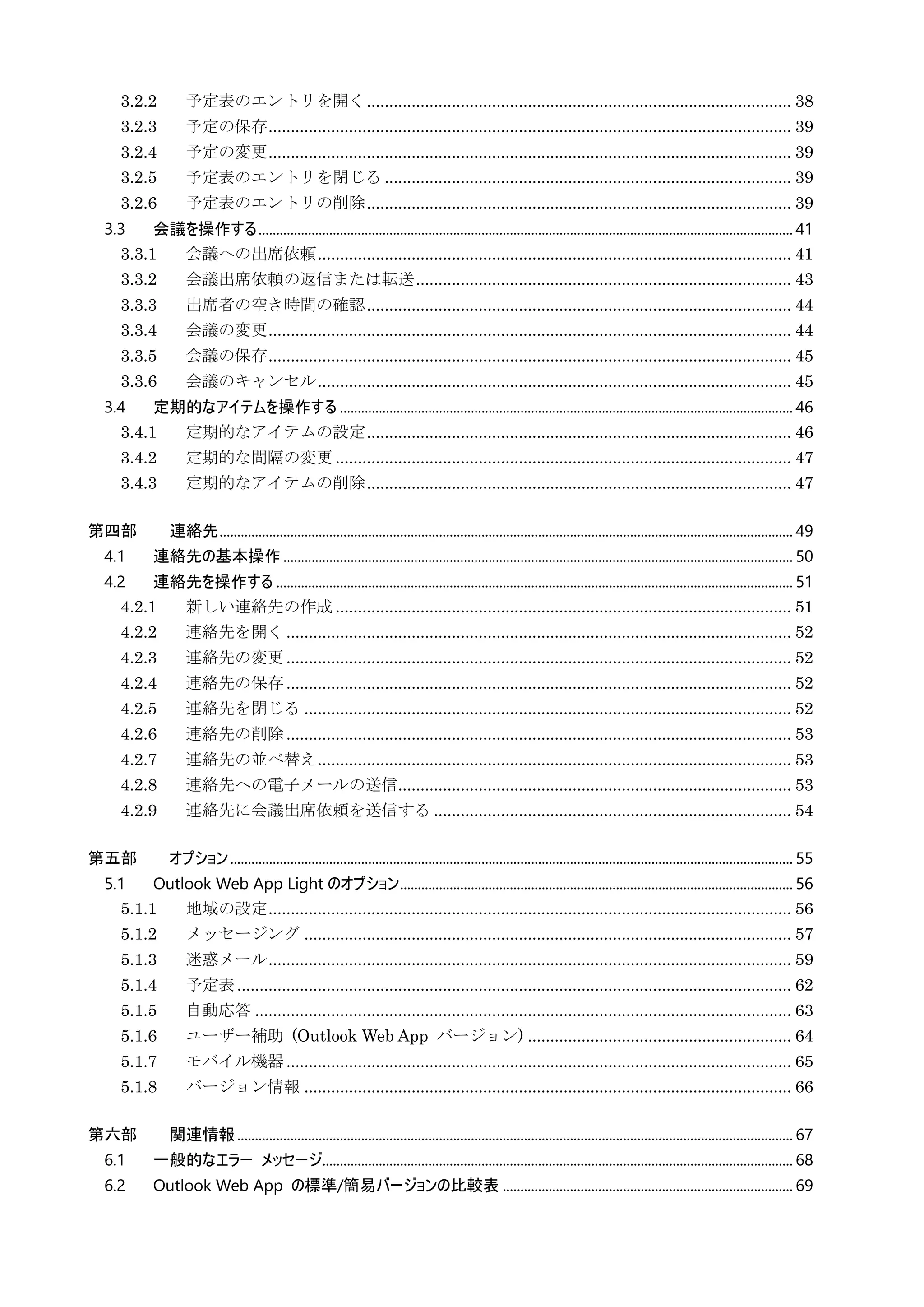 3.2.2 予定表のエントリを開く............................................................................................... 38
3.2.3 予定の保存..................................................................................................................... 39
3.2.4 予定の変更..................................................................................................................... 39
3.2.5 予定表のエントリを閉じる ........................................................................................... 39
3.2.6 予定表のエントリの削除............................................................................................... 39
3.3 会議を操作する....................................................................................................................................................... 41
3.3.1 会議への出席依頼.......................................................................................................... 41
3.3.2 会議出席依頼の返信または転送.................................................................................... 43
3.3.3 出席者の空き時間の確認............................................................................................... 44
3.3.4 会議の変更..................................................................................................................... 44
3.3.5 会議の保存..................................................................................................................... 45
3.3.6 会議のキャンセル.......................................................................................................... 45
3.4 定期的なアイテムを操作する ................................................................................................................................ 46
3.4.1 定期的なアイテムの設定............................................................................................... 46
3.4.2 定期的な間隔の変更 ...................................................................................................... 47
3.4.3 定期的なアイテムの削除............................................................................................... 47
第四部 連絡先.................................................................................................................................................................. 49
4.1 連絡先の基本操作................................................................................................................................................ 50
4.2 連絡先を操作する .................................................................................................................................................. 51
4.2.1 新しい連絡先の作成 ...................................................................................................... 51
4.2.2 連絡先を開く................................................................................................................. 52
4.2.3 連絡先の変更................................................................................................................. 52
4.2.4 連絡先の保存................................................................................................................. 52
4.2.5 連絡先を閉じる ............................................................................................................. 52
4.2.6 連絡先の削除................................................................................................................. 53
4.2.7 連絡先の並べ替え.......................................................................................................... 53
4.2.8 連絡先への電子メールの送信........................................................................................ 53
4.2.9 連絡先に会議出席依頼を送信する ................................................................................ 54
第五部 オプション............................................................................................................................................................... 55
5.1 Outlook Web App Light のオプション............................................................................................................... 56
5.1.1 地域の設定..................................................................................................................... 56
5.1.2 メッセージング ............................................................................................................. 57
5.1.3 迷惑メール..................................................................................................................... 59
5.1.4 予定表............................................................................................................................ 62
5.1.5 自動応答 ........................................................................................................................ 63
5.1.6 ユーザー補助 (Outlook Web App バージョン) ........................................................... 64
5.1.7 モバイル機器................................................................................................................. 65
5.1.8 バージョン情報 ............................................................................................................. 66
第六部 関連情報............................................................................................................................................................. 67
6.1 一般的なエラー メッセージ..................................................................................................................................... 68
6.2 Outlook Web App の標準/簡易バージョンの比較表 .................................................................................. 69
 