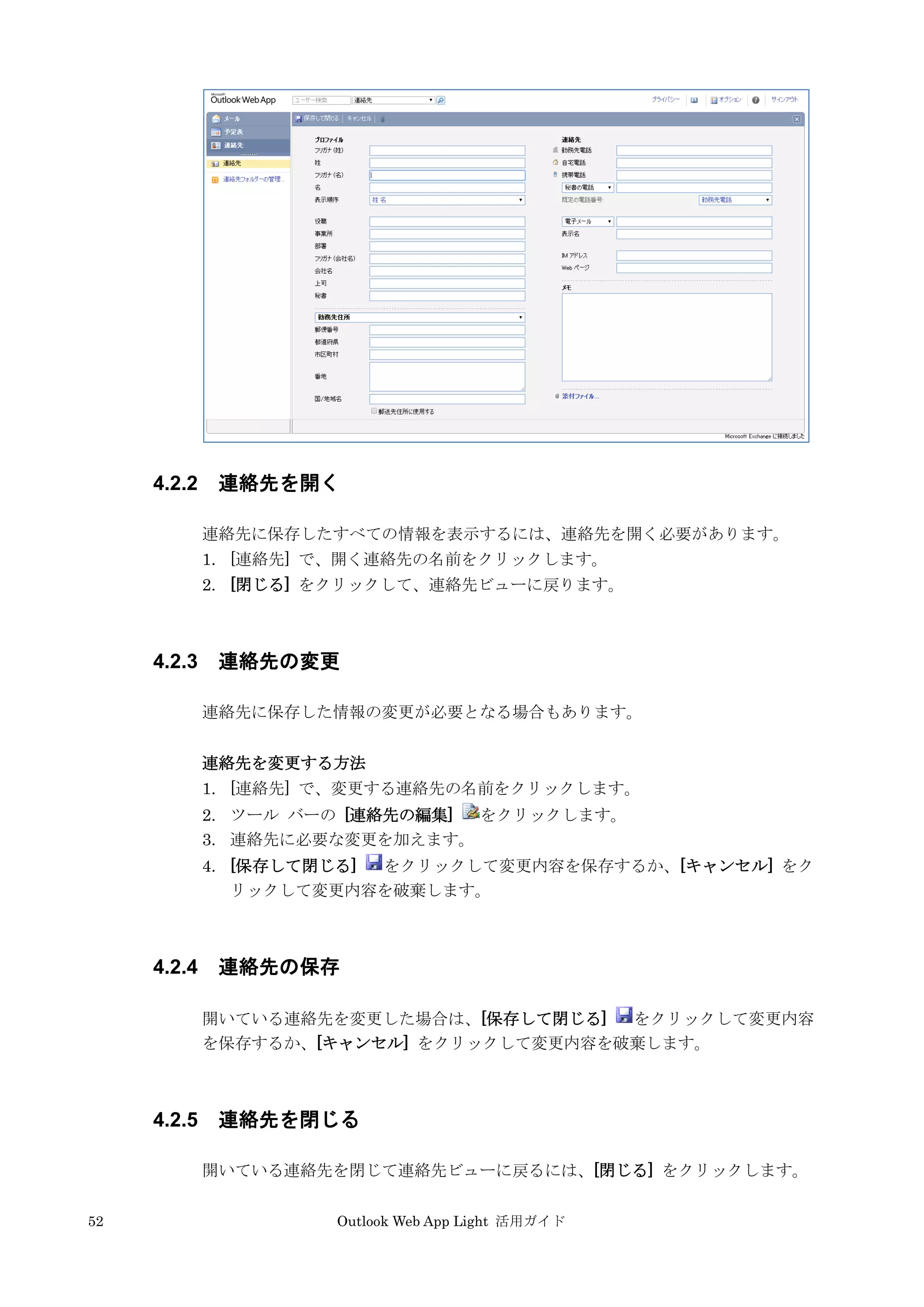 52 Outlook Web App Light 活用ガイド
4.2.2 連絡先を開く
連絡先に保存したすべての情報を表示するには、連絡先を開く必要があります。
1. [連絡先] で、開く連絡先の名前をクリックします。
2. [閉じる] をクリックして、連絡先ビューに戻ります。
4.2.3 連絡先の変更
連絡先に保存した情報の変更が必要となる場合もあります。
連絡先を変更する方法
1. [連絡先] で、変更する連絡先の名前をクリックします。
2. ツール バーの [連絡先の編集] をクリックします。
3. 連絡先に必要な変更を加えます。
4. [保存して閉じる] をクリックして変更内容を保存するか、[キャンセル] をク
リックして変更内容を破棄します。
4.2.4 連絡先の保存
開いている連絡先を変更した場合は、[保存して閉じる] をクリックして変更内容
を保存するか、[キャンセル] をクリックして変更内容を破棄します。
4.2.5 連絡先を閉じる
開いている連絡先を閉じて連絡先ビューに戻るには、[閉じる] をクリックします。
 