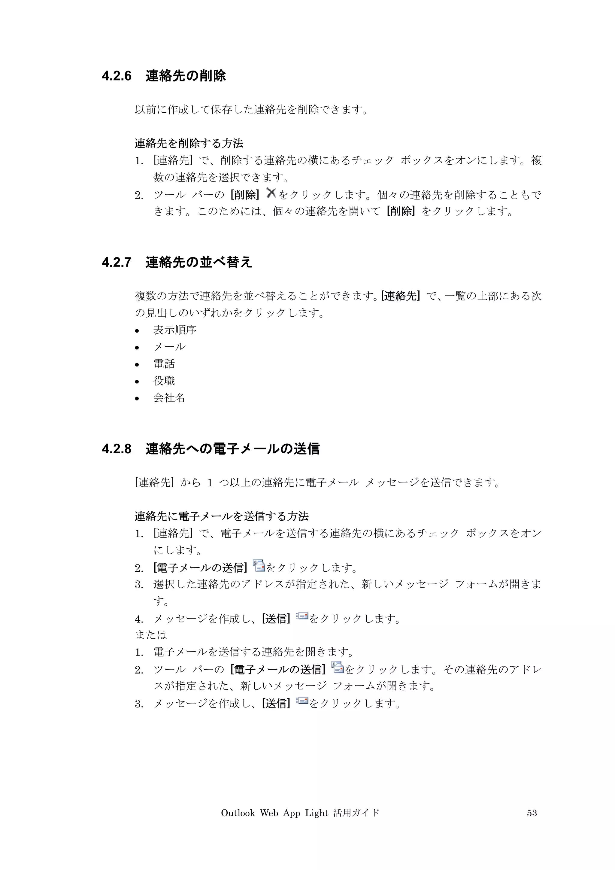 Outlook Web App Light 活用ガイド 53
4.2.6 連絡先の削除
以前に作成して保存した連絡先を削除できます。
連絡先を削除する方法
1. [連絡先] で、削除する連絡先の横にあるチェック ボックスをオンにします。複
数の連絡先を選択できます。
2. ツール バーの [削除] をクリックします。個々の連絡先を削除することもで
きます。このためには、個々の連絡先を開いて [削除] をクリックします。
4.2.7 連絡先の並べ替え
複数の方法で連絡先を並べ替えることができます。[連絡先] で、一覧の上部にある次
の見出しのいずれかをクリックします。
 表示順序
 メール
 電話
 役職
 会社名
4.2.8 連絡先への電子メールの送信
[連絡先] から 1 つ以上の連絡先に電子メール メッセージを送信できます。
連絡先に電子メールを送信する方法
1. [連絡先] で、電子メールを送信する連絡先の横にあるチェック ボックスをオン
にします。
2. [電子メールの送信] をクリックします。
3. 選択した連絡先のアドレスが指定された、新しいメッセージ フォームが開きま
す。
4. メッセージを作成し、[送信] をクリックします。
または
1. 電子メールを送信する連絡先を開きます。
2. ツール バーの [電子メールの送信] をクリックします。その連絡先のアドレ
スが指定された、新しいメッセージ フォームが開きます。
3. メッセージを作成し、[送信] をクリックします。
 