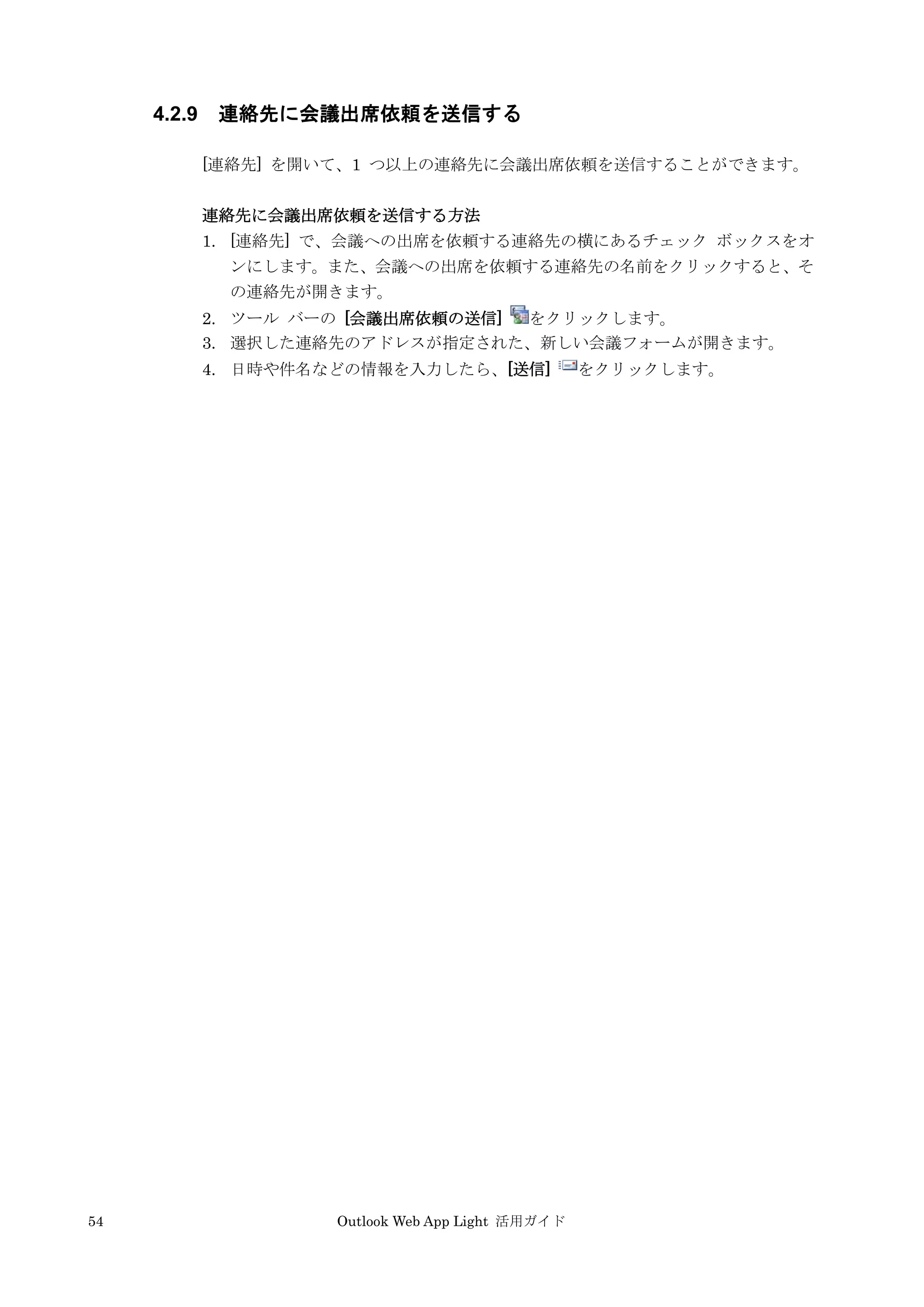 54 Outlook Web App Light 活用ガイド
4.2.9 連絡先に会議出席依頼を送信する
[連絡先] を開いて、1 つ以上の連絡先に会議出席依頼を送信することができます。
連絡先に会議出席依頼を送信する方法
1. [連絡先] で、会議への出席を依頼する連絡先の横にあるチェック ボックスをオ
ンにします。また、会議への出席を依頼する連絡先の名前をクリックすると、そ
の連絡先が開きます。
2. ツール バーの [会議出席依頼の送信] をクリックします。
3. 選択した連絡先のアドレスが指定された、新しい会議フォームが開きます。
4. 日時や件名などの情報を入力したら、[送信] をクリックします。
 