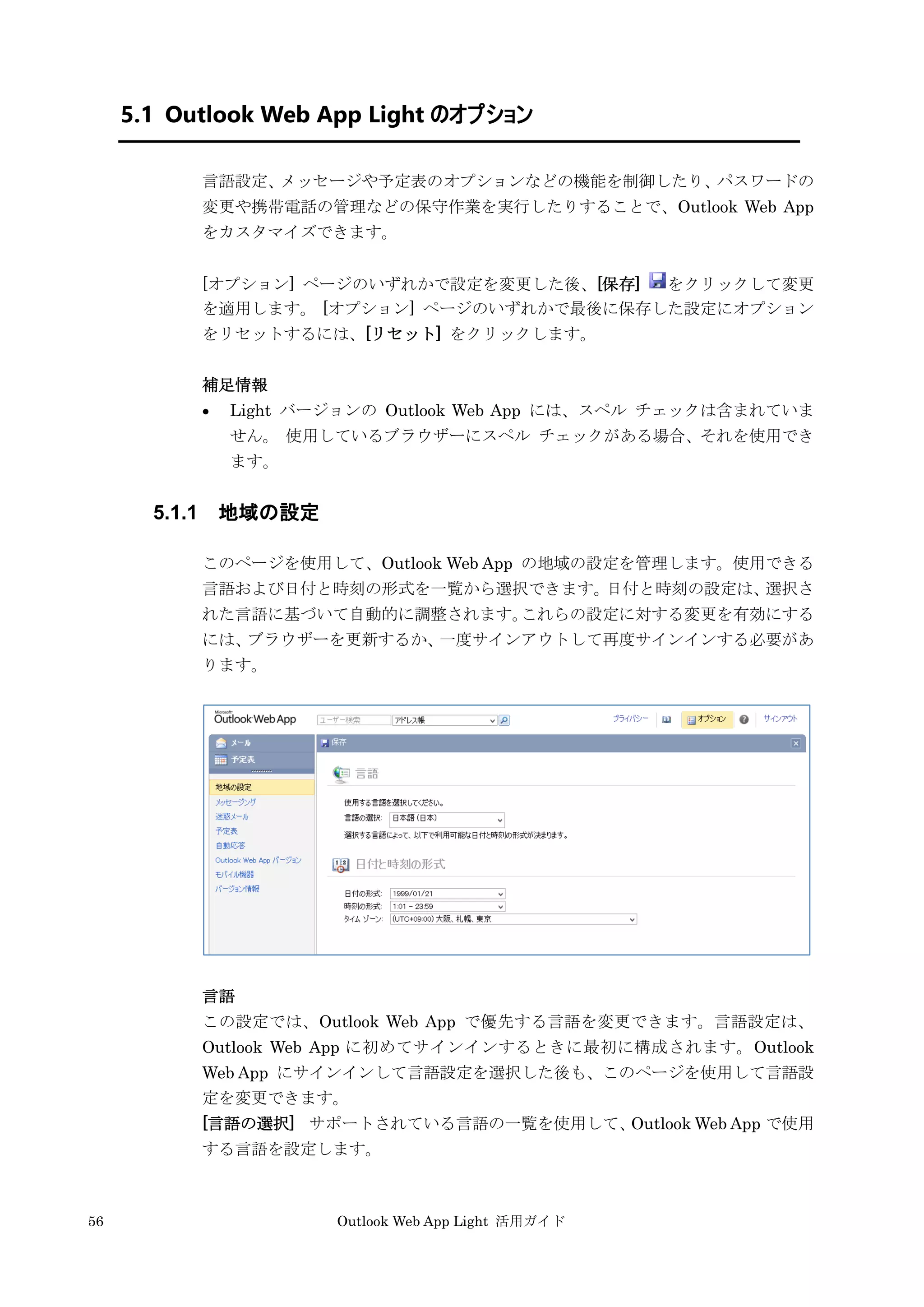 56 Outlook Web App Light 活用ガイド
5.1 Outlook Web App Light のオプション
言語設定、メッセージや予定表のオプションなどの機能を制御したり、パスワードの
変更や携帯電話の管理などの保守作業を実行したりすることで、Outlook Web App
をカスタマイズできます。
[オプション] ページのいずれかで設定を変更した後、[保存] をクリックして変更
を適用します。 [オプション] ページのいずれかで最後に保存した設定にオプション
をリセットするには、[リセット] をクリックします。
補足情報
 Light バージョンの Outlook Web App には、スペル チェックは含まれていま
せん。 使用しているブラウザーにスペル チェックがある場合、それを使用でき
ます。
5.1.1 地域の設定
このページを使用して、Outlook Web App の地域の設定を管理します。使用できる
言語および日付と時刻の形式を一覧から選択できます。日付と時刻の設定は、選択さ
れた言語に基づいて自動的に調整されます。これらの設定に対する変更を有効にする
には、ブラウザーを更新するか、一度サインアウトして再度サインインする必要があ
ります。
言語
この設定では、Outlook Web App で優先する言語を変更できます。言語設定は、
Outlook Web App に初めてサインインするときに最初に構成されます。Outlook
Web App にサインインして言語設定を選択した後も、このページを使用して言語設
定を変更できます。
[言語の選択] サポートされている言語の一覧を使用して、Outlook Web App で使用
する言語を設定します。
 