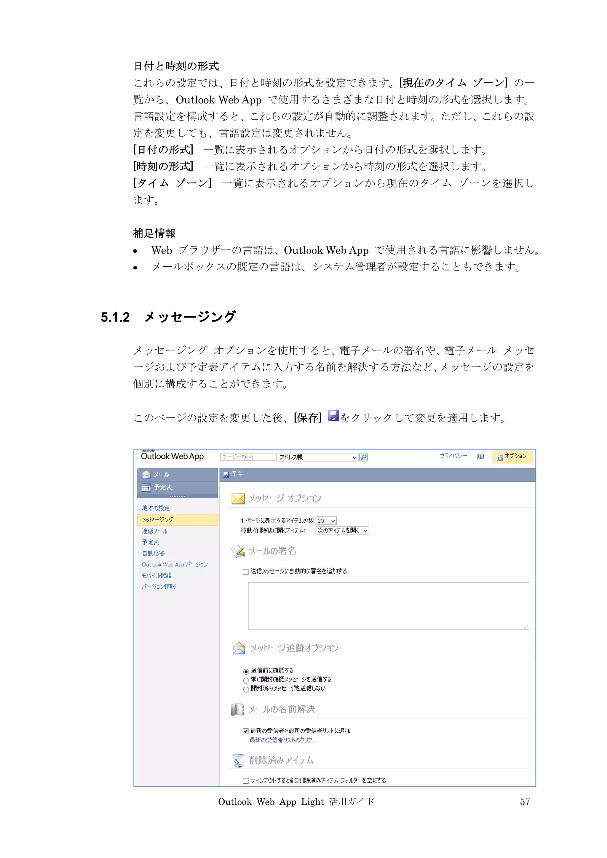 Outlook Web App Light 活用ガイド 57
日付と時刻の形式
これらの設定では、日付と時刻の形式を設定できます。[現在のタイム ゾーン] の一
覧から、Outlook Web App で使用するさまざまな日付と時刻の形式を選択します。
言語設定を構成すると、これらの設定が自動的に調整されます。ただし、これらの設
定を変更しても、言語設定は変更されません。
[日付の形式] 一覧に表示されるオプションから日付の形式を選択します。
[時刻の形式] 一覧に表示されるオプションから時刻の形式を選択します。
[タイム ゾーン] 一覧に表示されるオプションから現在のタイム ゾーンを選択し
ます。
補足情報
 Web ブラウザーの言語は、Outlook Web App で使用される言語に影響しません。
 メールボックスの既定の言語は、システム管理者が設定することもできます。
5.1.2 メッセージング
メッセージング オプションを使用すると、電子メールの署名や、電子メール メッセ
ージおよび予定表アイテムに入力する名前を解決する方法など、メッセージの設定を
個別に構成することができます。
このページの設定を変更した後、[保存] をクリックして変更を適用します。
 