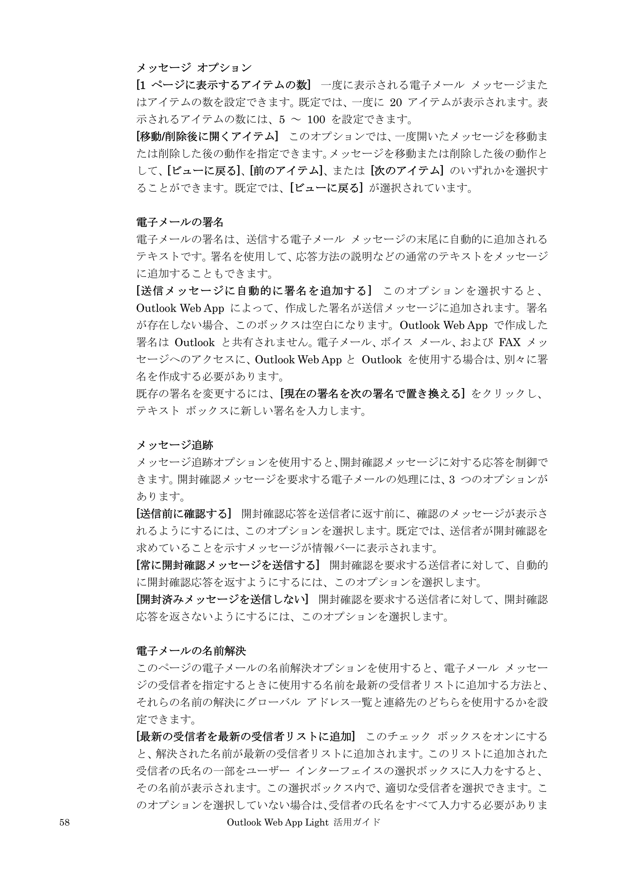 58 Outlook Web App Light 活用ガイド
メッセージ オプション
[1 ページに表示するアイテムの数] 一度に表示される電子メール メッセージまた
はアイテムの数を設定できます。既定では、一度に 20 アイテムが表示されます。表
示されるアイテムの数には、5 ～ 100 を設定できます。
[移動/削除後に開くアイテム] このオプションでは、一度開いたメッセージを移動ま
たは削除した後の動作を指定できます。メッセージを移動または削除した後の動作と
して、[ビューに戻る]、[前のアイテム]、または [次のアイテム] のいずれかを選択す
ることができます。既定では、[ビューに戻る] が選択されています。
電子メールの署名
電子メールの署名は、送信する電子メール メッセージの末尾に自動的に追加される
テキストです。署名を使用して、応答方法の説明などの通常のテキストをメッセージ
に追加することもできます。
[送信メッセージに自動的に署名を追加する] このオプションを選択すると、
Outlook Web App によって、作成した署名が送信メッセージに追加されます。署名
が存在しない場合、このボックスは空白になります。Outlook Web App で作成した
署名は Outlook と共有されません。電子メール、ボイス メール、および FAX メッ
セージへのアクセスに、Outlook Web App と Outlook を使用する場合は、別々に署
名を作成する必要があります。
既存の署名を変更するには、[現在の署名を次の署名で置き換える] をクリックし、
テキスト ボックスに新しい署名を入力します。
メッセージ追跡
メッセージ追跡オプションを使用すると、開封確認メッセージに対する応答を制御で
きます。開封確認メッセージを要求する電子メールの処理には、3 つのオプションが
あります。
[送信前に確認する] 開封確認応答を送信者に返す前に、確認のメッセージが表示さ
れるようにするには、このオプションを選択します。既定では、送信者が開封確認を
求めていることを示すメッセージが情報バーに表示されます。
[常に開封確認メッセージを送信する] 開封確認を要求する送信者に対して、自動的
に開封確認応答を返すようにするには、このオプションを選択します。
[開封済みメッセージを送信しない] 開封確認を要求する送信者に対して、開封確認
応答を返さないようにするには、このオプションを選択します。
電子メールの名前解決
このページの電子メールの名前解決オプションを使用すると、電子メール メッセー
ジの受信者を指定するときに使用する名前を最新の受信者リストに追加する方法と、
それらの名前の解決にグローバル アドレス一覧と連絡先のどちらを使用するかを設
定できます。
[最新の受信者を最新の受信者リストに追加] このチェック ボックスをオンにする
と、解決された名前が最新の受信者リストに追加されます。このリストに追加された
受信者の氏名の一部をユーザー インターフェイスの選択ボックスに入力をすると、
その名前が表示されます。この選択ボックス内で、適切な受信者を選択できます。こ
のオプションを選択していない場合は、受信者の氏名をすべて入力する必要がありま
 