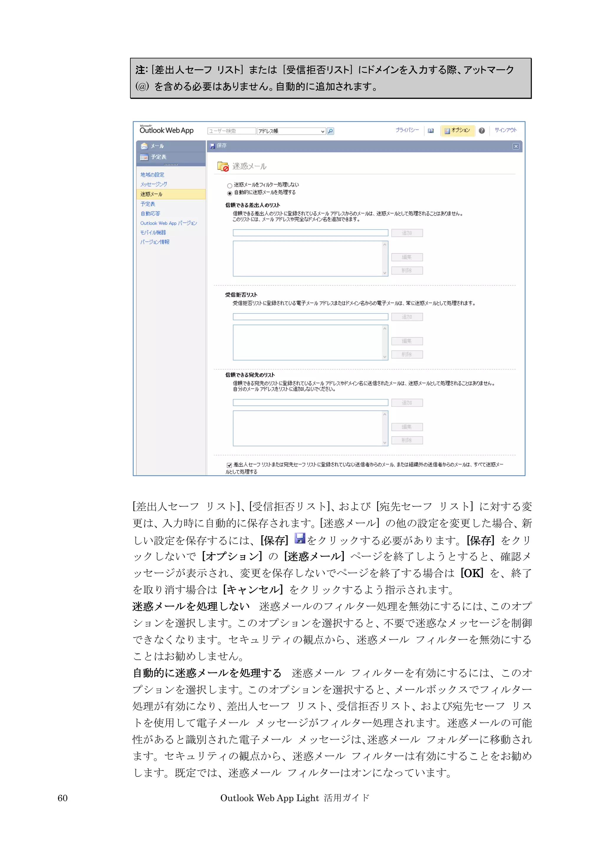60 Outlook Web App Light 活用ガイド
注: [差出人セーフ リスト] または [受信拒否リスト] にドメインを入力する際、アットマーク
(@) を含める必要はありません。自動的に追加されます。
[差出人セーフ リスト]、[受信拒否リスト]、および [宛先セーフ リスト] に対する変
更は、入力時に自動的に保存されます。[迷惑メール] の他の設定を変更した場合、新
しい設定を保存するには、[保存] をクリックする必要があります。[保存] をクリ
ックしないで [オプション] の [迷惑メール] ページを終了しようとすると、確認メ
ッセージが表示され、変更を保存しないでページを終了する場合は [OK] を、終了
を取り消す場合は [キャンセル] をクリックするよう指示されます。
迷惑メールを処理しない 迷惑メールのフィルター処理を無効にするには、このオプ
ションを選択します。このオプションを選択すると、不要で迷惑なメッセージを制御
できなくなります。セキュリティの観点から、迷惑メール フィルターを無効にする
ことはお勧めしません。
自動的に迷惑メールを処理する 迷惑メール フィルターを有効にするには、このオ
プションを選択します。このオプションを選択すると、メールボックスでフィルター
処理が有効になり、差出人セーフ リスト、受信拒否リスト、および宛先セーフ リス
トを使用して電子メール メッセージがフィルター処理されます。迷惑メールの可能
性があると識別された電子メール メッセージは、迷惑メール フォルダーに移動され
ます。セキュリティの観点から、迷惑メール フィルターは有効にすることをお勧め
します。既定では、迷惑メール フィルターはオンになっています。
 