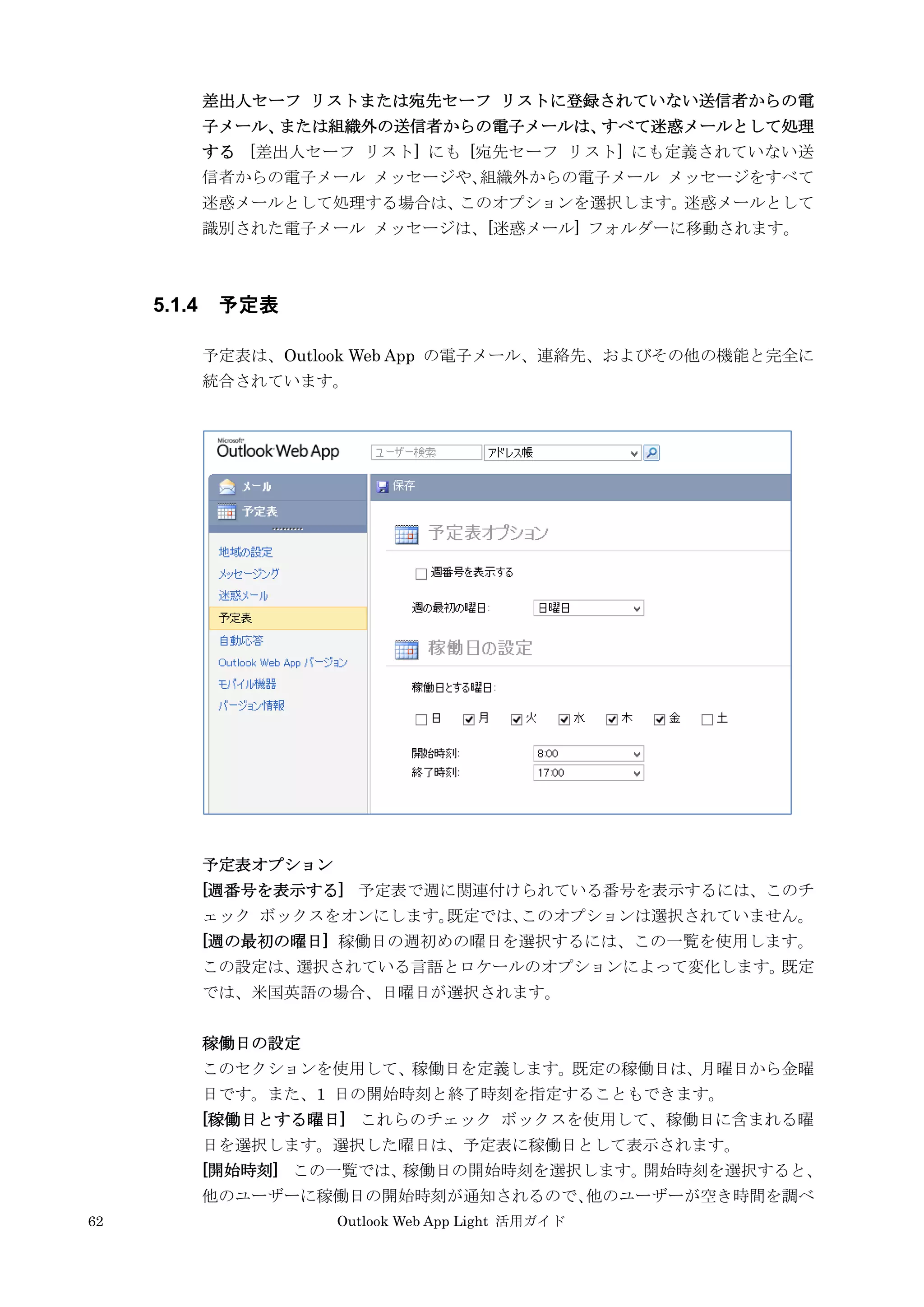 62 Outlook Web App Light 活用ガイド
差出人セーフ リストまたは宛先セーフ リストに登録されていない送信者からの電
子メール、または組織外の送信者からの電子メールは、すべて迷惑メールとして処理
する [差出人セーフ リスト] にも [宛先セーフ リスト] にも定義されていない送
信者からの電子メール メッセージや、組織外からの電子メール メッセージをすべて
迷惑メールとして処理する場合は、このオプションを選択します。迷惑メールとして
識別された電子メール メッセージは、[迷惑メール] フォルダーに移動されます。
5.1.4 予定表
予定表は、Outlook Web App の電子メール、連絡先、およびその他の機能と完全に
統合されています。
予定表オプション
[週番号を表示する] 予定表で週に関連付けられている番号を表示するには、このチ
ェック ボックスをオンにします。既定では、このオプションは選択されていません。
[週の最初の曜日] 稼働日の週初めの曜日を選択するには、この一覧を使用します。
この設定は、選択されている言語とロケールのオプションによって変化します。既定
では、米国英語の場合、日曜日が選択されます。
稼働日の設定
このセクションを使用して、稼働日を定義します。既定の稼働日は、月曜日から金曜
日です。また、1 日の開始時刻と終了時刻を指定することもできます。
[稼働日とする曜日] これらのチェック ボックスを使用して、稼働日に含まれる曜
日を選択します。選択した曜日は、予定表に稼働日として表示されます。
[開始時刻] この一覧では、稼働日の開始時刻を選択します。開始時刻を選択すると、
他のユーザーに稼働日の開始時刻が通知されるので、他のユーザーが空き時間を調べ
 