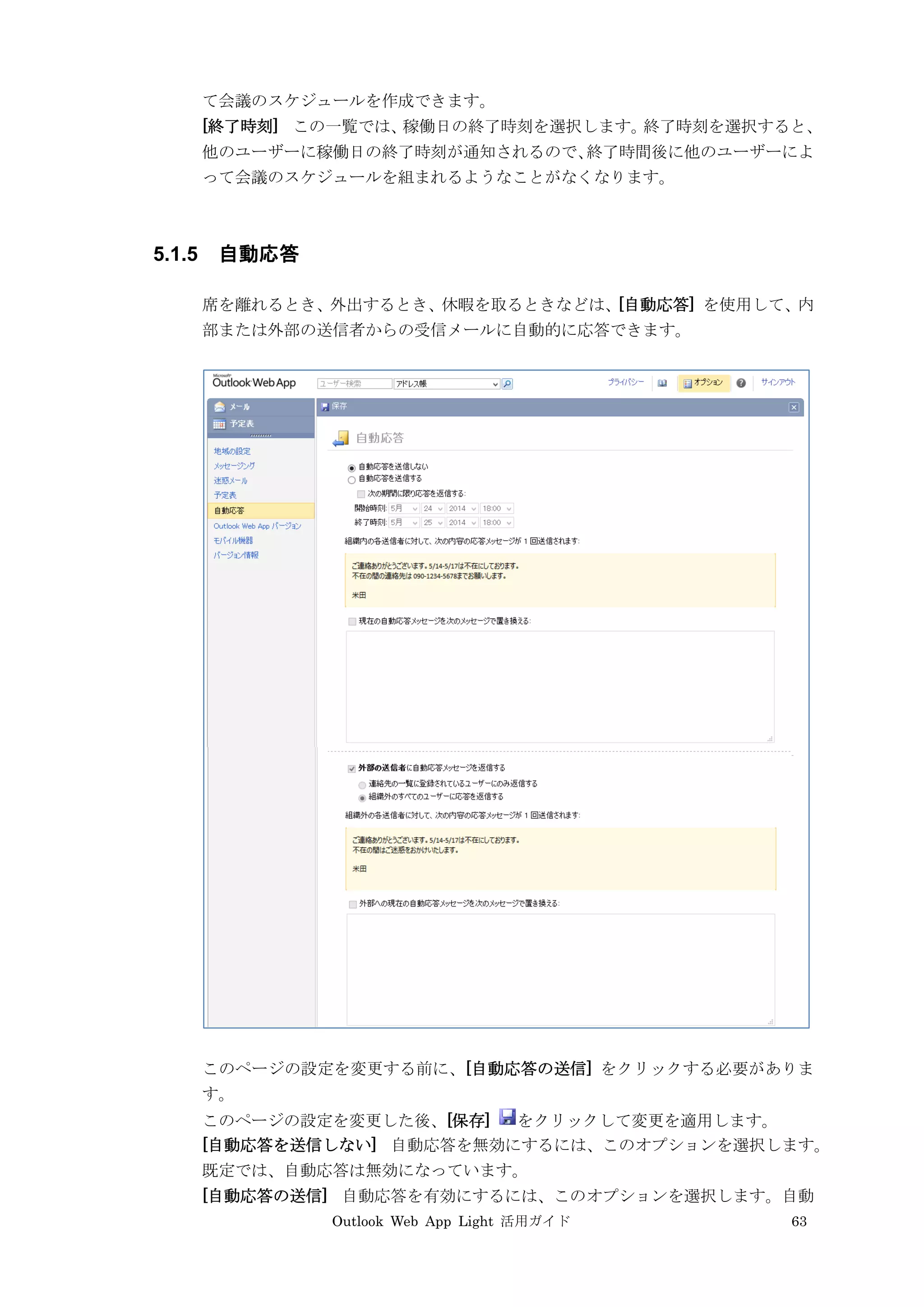 Outlook Web App Light 活用ガイド 63
て会議のスケジュールを作成できます。
[終了時刻] この一覧では、稼働日の終了時刻を選択します。終了時刻を選択すると、
他のユーザーに稼働日の終了時刻が通知されるので、終了時間後に他のユーザーによ
って会議のスケジュールを組まれるようなことがなくなります。
5.1.5 自動応答
席を離れるとき、外出するとき、休暇を取るときなどは、[自動応答] を使用して、内
部または外部の送信者からの受信メールに自動的に応答できます。
このページの設定を変更する前に、[自動応答の送信] をクリックする必要がありま
す。
このページの設定を変更した後、[保存] をクリックして変更を適用します。
[自動応答を送信しない] 自動応答を無効にするには、このオプションを選択します。
既定では、自動応答は無効になっています。
[自動応答の送信] 自動応答を有効にするには、このオプションを選択します。自動
 