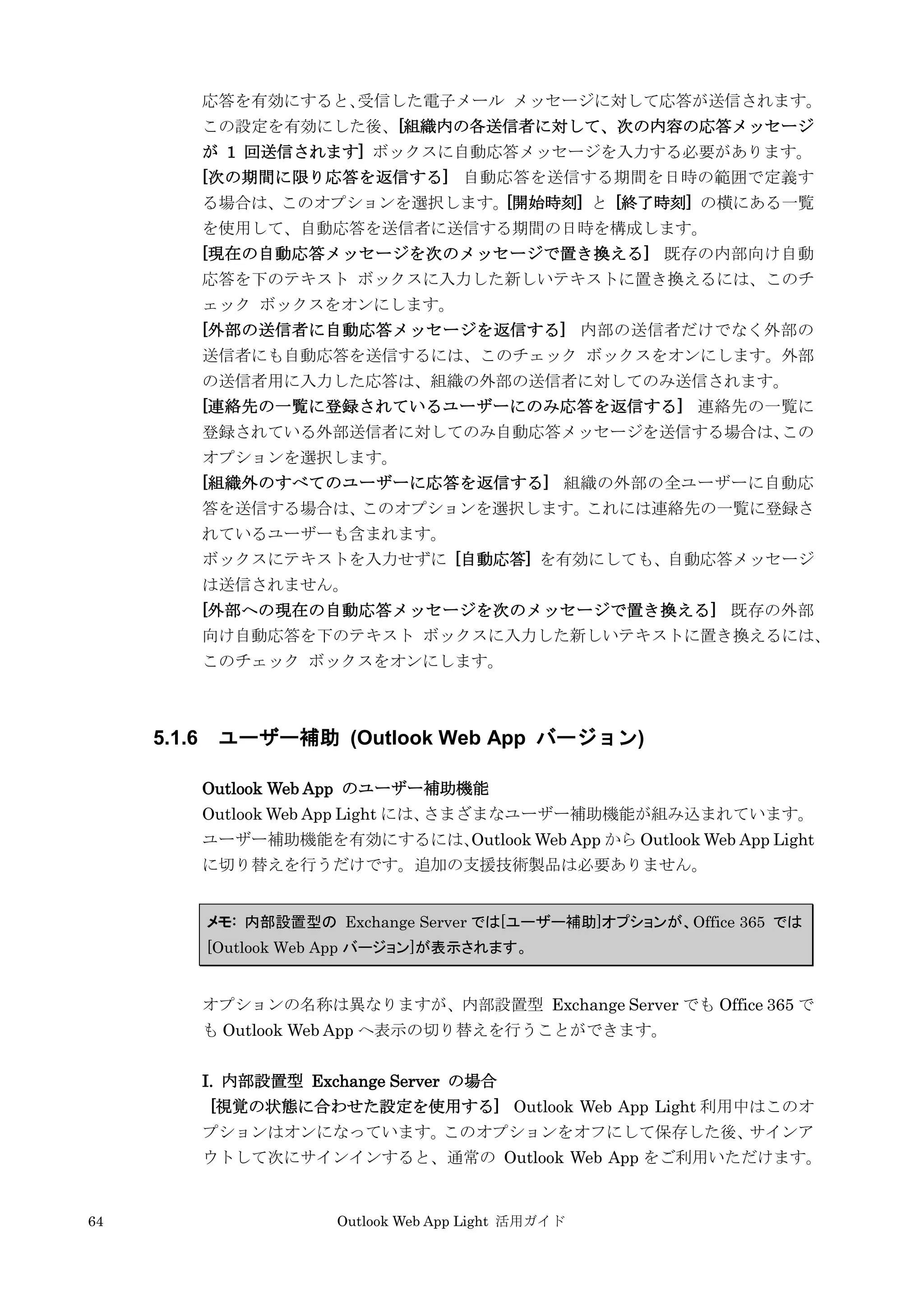 64 Outlook Web App Light 活用ガイド
応答を有効にすると、受信した電子メール メッセージに対して応答が送信されます。
この設定を有効にした後、[組織内の各送信者に対して、次の内容の応答メッセージ
が 1 回送信されます] ボックスに自動応答メッセージを入力する必要があります。
[次の期間に限り応答を返信する] 自動応答を送信する期間を日時の範囲で定義す
る場合は、このオプションを選択します。[開始時刻] と [終了時刻] の横にある一覧
を使用して、自動応答を送信者に送信する期間の日時を構成します。
[現在の自動応答メッセージを次のメッセージで置き換える] 既存の内部向け自動
応答を下のテキスト ボックスに入力した新しいテキストに置き換えるには、このチ
ェック ボックスをオンにします。
[外部の送信者に自動応答メッセージを返信する] 内部の送信者だけでなく外部の
送信者にも自動応答を送信するには、このチェック ボックスをオンにします。外部
の送信者用に入力した応答は、組織の外部の送信者に対してのみ送信されます。
[連絡先の一覧に登録されているユーザーにのみ応答を返信する] 連絡先の一覧に
登録されている外部送信者に対してのみ自動応答メッセージを送信する場合は、この
オプションを選択します。
[組織外のすべてのユーザーに応答を返信する] 組織の外部の全ユーザーに自動応
答を送信する場合は、このオプションを選択します。これには連絡先の一覧に登録さ
れているユーザーも含まれます。
ボックスにテキストを入力せずに [自動応答] を有効にしても、自動応答メッセージ
は送信されません。
[外部への現在の自動応答メッセージを次のメッセージで置き換える] 既存の外部
向け自動応答を下のテキスト ボックスに入力した新しいテキストに置き換えるには、
このチェック ボックスをオンにします。
5.1.6 ユーザー補助 (Outlook Web App バージョン)
Outlook Web App のユーザー補助機能
Outlook Web App Light には、さまざまなユーザー補助機能が組み込まれています。
ユーザー補助機能を有効にするには、Outlook Web App から Outlook Web App Light
に切り替えを行うだけです。追加の支援技術製品は必要ありません。
メモ: 内部設置型の Exchange Server では[ユーザー補助]オプションが、Office 365 では
[Outlook Web App バージョン]が表示されます。
オプションの名称は異なりますが、内部設置型 Exchange Server でも Office 365 で
も Outlook Web App へ表示の切り替えを行うことができます。
I. 内部設置型 Exchange Server の場合
[視覚の状態に合わせた設定を使用する] Outlook Web App Light 利用中はこのオ
プションはオンになっています。このオプションをオフにして保存した後、サインア
ウトして次にサインインすると、通常の Outlook Web App をご利用いただけます。
 