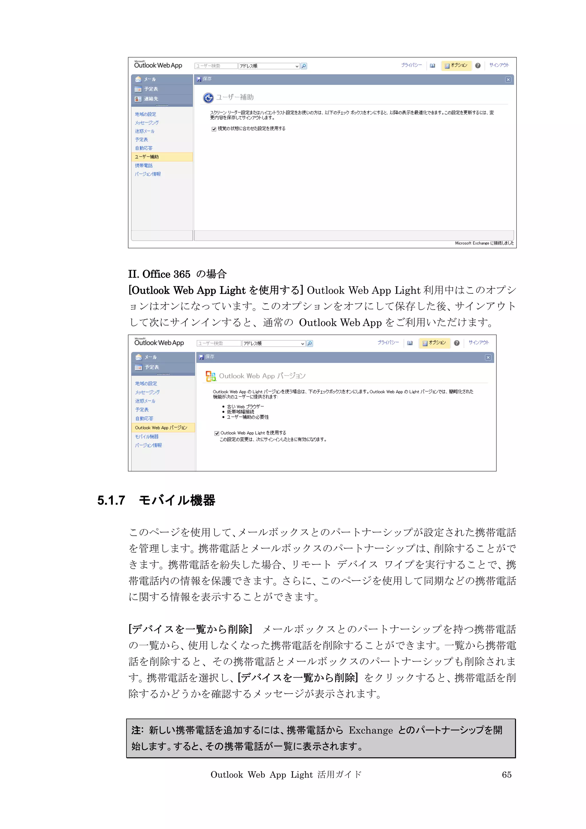 Outlook Web App Light 活用ガイド 65
II. Office 365 の場合
[Outlook Web App Light を使用する] Outlook Web App Light 利用中はこのオプシ
ョンはオンになっています。このオプションをオフにして保存した後、サインアウト
して次にサインインすると、通常の Outlook Web App をご利用いただけます。
5.1.7 モバイル機器
このページを使用して、メールボックスとのパートナーシップが設定された携帯電話
を管理します。携帯電話とメールボックスのパートナーシップは、削除することがで
きます。携帯電話を紛失した場合、リモート デバイス ワイプを実行することで、携
帯電話内の情報を保護できます。さらに、このページを使用して同期などの携帯電話
に関する情報を表示することができます。
[デバイスを一覧から削除] メールボックスとのパートナーシップを持つ携帯電話
の一覧から、使用しなくなった携帯電話を削除することができます。一覧から携帯電
話を削除すると、その携帯電話とメールボックスのパートナーシップも削除されま
す。携帯電話を選択し、[デバイスを一覧から削除] をクリックすると、携帯電話を削
除するかどうかを確認するメッセージが表示されます。
注: 新しい携帯電話を追加するには、携帯電話から Exchange とのパートナーシップを開
始します。すると、その携帯電話が一覧に表示されます。
 