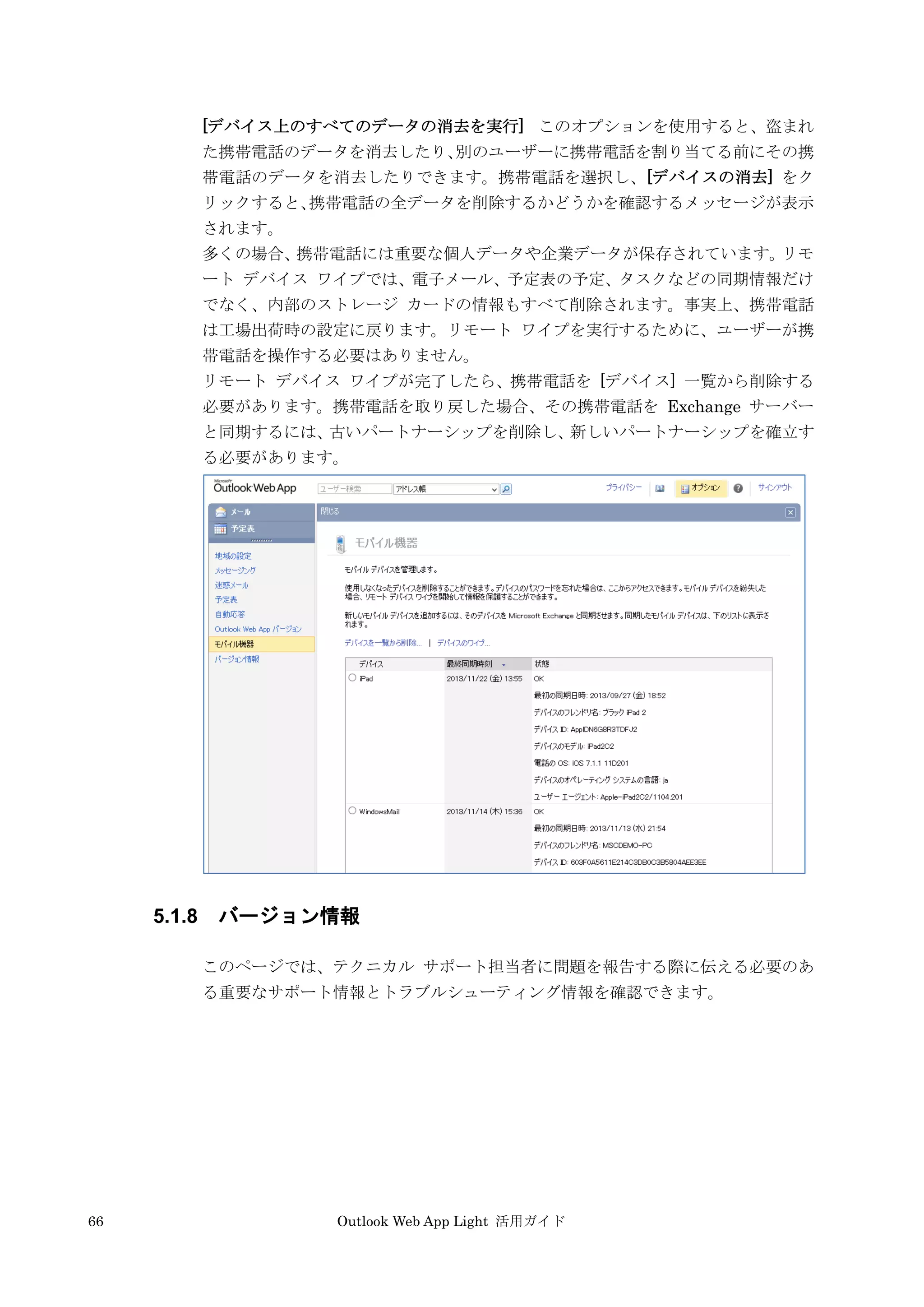 66 Outlook Web App Light 活用ガイド
[デバイス上のすべてのデータの消去を実行] このオプションを使用すると、盗まれ
た携帯電話のデータを消去したり、別のユーザーに携帯電話を割り当てる前にその携
帯電話のデータを消去したりできます。携帯電話を選択し、[デバイスの消去] をク
リックすると、携帯電話の全データを削除するかどうかを確認するメッセージが表示
されます。
多くの場合、携帯電話には重要な個人データや企業データが保存されています。リモ
ート デバイス ワイプでは、電子メール、予定表の予定、タスクなどの同期情報だけ
でなく、内部のストレージ カードの情報もすべて削除されます。事実上、携帯電話
は工場出荷時の設定に戻ります。リモート ワイプを実行するために、ユーザーが携
帯電話を操作する必要はありません。
リモート デバイス ワイプが完了したら、携帯電話を [デバイス] 一覧から削除する
必要があります。携帯電話を取り戻した場合、その携帯電話を Exchange サーバー
と同期するには、古いパートナーシップを削除し、新しいパートナーシップを確立す
る必要があります。
5.1.8 バージョン情報
このページでは、テクニカル サポート担当者に問題を報告する際に伝える必要のあ
る重要なサポート情報とトラブルシューティング情報を確認できます。
 