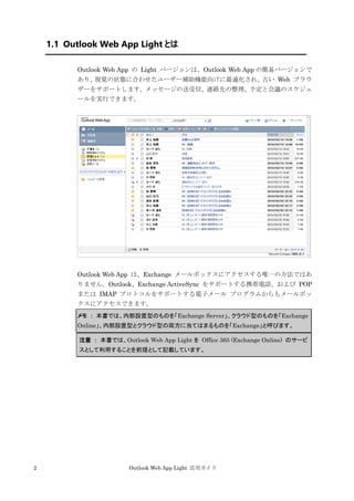 2 Outlook Web App Light 活用ガイド
1.1 Outlook Web App Light とは
Outlook Web App の Light バージョンは、Outlook Web App の簡易バージョンで
あり、視覚の状態に合わせたユーザー補助機能向けに最適化され、古い Web ブラウ
ザーをサポートします。メッセージの送受信、連絡先の整理、予定と会議のスケジュ
ールを実行できます。
Outlook Web App は、Exchange メールボックスにアクセスする唯一の方法ではあ
りません。Outlook、Exchange ActiveSync をサポートする携帯電話、および POP
または IMAP プロトコルをサポートする電子メール プログラムからもメールボッ
クスにアクセスできます。
メモ ： 本書では、内部設置型のものを「Exchange Server」、クラウド型のものを「Exchange
Online」、内部設置型とクラウド型の両方に当てはまるものを「Exchange」と呼びます。
注意 ： 本書では、Outlook Web App Light を Office 365 (Exchange Online) のサービ
スとして利用することを前提として記載しています。
 