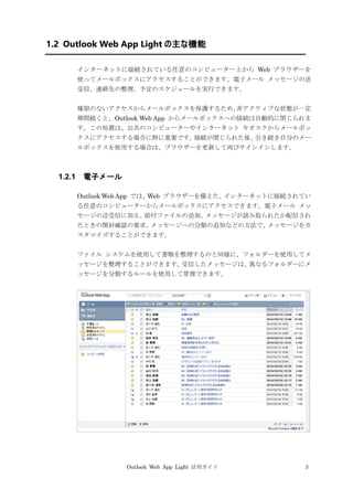 Outlook Web App Light 活用ガイド 3
1.2 Outlook Web App Light の主な機能
インターネットに接続されている任意のコンピューター上から Web ブラウザーを
使ってメールボックスにアクセスすることができます。電子メール メッセージの送
受信、連絡先の整理、予定のスケジュールを実行できます。
権限のないアクセスからメールボックスを保護するため、非アクティブな状態が一定
期間続くと、Outlook Web App からメールボックスへの接続は自動的に閉じられま
す。この処置は、公共のコンピューターやインターネット キオスクからメールボッ
クスにアクセスする場合に特に重要です。接続が閉じられた後、引き続き自分のメー
ルボックスを使用する場合は、ブラウザーを更新して再びサインインします。
1.2.1 電子メール
Outlook Web App では、Web ブラウザーを備えた、インターネットに接続されてい
る任意のコンピューターからメールボックスにアクセスできます。電子メール メッ
セージの送受信に加え、添付ファイルの追加、メッセージが読み取られたか配信され
たときの開封確認の要求、メッセージへの分類の追加などの方法で、メッセージをカ
スタマイズすることができます。
ファイル システムを使用して書類を整理するのと同様に、フォルダーを使用してメ
ッセージを整理することができます。受信したメッセージは、異なるフォルダーにメ
ッセージを分類するルールを使用して管理できます。
 