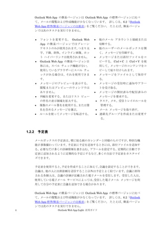 4 Outlook Web App Light 活用ガイド
Outlook Web App の簡易バージョンは Outlook Web App の標準バージョンに比べ
て、メールの閲覧および作成機能が少なくなっています。 詳しくは、6.2「Outlook
Web App 標準/簡易バージョンの比較表」をご覧ください。 たとえば、簡易バージョ
ンでは次のタスクを実行できません。
 フォントを変更する。 Outlook Web
App の簡易バージョンではプレーン
テキストのみが使用されます。つまり太
字、下線、斜体、インライン画像、ホッ
ト ハイパーリンクは使用されません。
 Outlook Web App の簡易バージョン自
体には、スペル チェック機能がない。
使用しているブラウザーにスペル チェ
ックがある場合は、それを使用できま
す。
 メッセージのプレビューを表示する。
閲覧またはプレビューのウィンドウは
ありません。
 列幅を変更する、またはリスト ビュー
の件名の表示領域を拡大する。
 複数のメール署名を使用する、または署
名を含めるメッセージを選ぶ。
 ルールを使ってメッセージを転送する。
 他のメール アカウントと接続または
切断する。
 他のユーザーのメールボックスを開
く。メッセージを印刷する。
 メッセージまたは添付ファイルをコ
ピーする。 Ctrl + C と Ctrl + V を使
用して、メッセージのコンテンツをコ
ピーして貼り付けられます。
 メッセージをファイルとして保存す
る。
 メッセージの受信時に通知やアラー
トを受け取る。
 メッセージの開封済みや配信済みの
メッセージを要求する。
 タスク、メモ、受信トレイのルールを
管理する。
 メール メッセージを取り消す。
 連絡先グループを作成または変更す
る。
1.2.2 予定表
メールボックスの予定表は、壁に貼る紙のカレンダーと同様のものですが、特別な機
能が多数備わっています。予定表に予定を追加するときには、添付ファイルを追加す
る、必要なだけ多くの詳細情報を書き込む、アラームを設定する、定期的に自動で予
定表に追加されるように定期的な予定にするなど、多くの方法で予定表をカスタマイ
ズできます。
予定表を使用すると、予定を作成することに加えて、会議を設定することができます。
会議は、他の人に出席依頼を送信すること以外は予定とよく似ています。会議に招待
される各個人は、会議の詳細が記載された電子メールを受信します。受信した人は、
使用している電子メール サービスによっては、受信した電子メール メッセージを利
用して自分の予定表に会議を追加できる場合があります。
Outlook Web App の簡易バージョンは Outlook Web App の標準バージョンに比べ
て、メールの閲覧および作成機能が少なくなっています。 詳しくは、6.2「Outlook
Web App 標準/簡易バージョンの比較表」をご覧ください。 たとえば、簡易バージョ
ンでは次のタスクを実行できません。
 