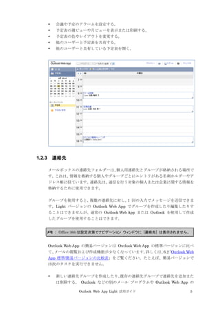 Outlook Web App Light 活用ガイド 5
 会議や予定のアラームを設定する。
 予定表の週ビューや月ビューを表示または印刷する。
 予定表の色やレイアウトを変更する。
 他のユーザーと予定表を共有する。
 他のユーザーと共有している予定表を開く。
1.2.3 連絡先
メールボックスの連絡先フォルダーは、個人用連絡先とグループが格納される場所で
す。これは、情報を格納する個人やグループごとにエントリがある名刺ホルダーやア
ドレス帳に似ています。連絡先は、通信を行う対象の個人または企業に関する情報を
格納するために使用できます。
グループを使用すると、複数の連絡先に対し、1 回の入力でメッセージを送信できま
す。Light バージョンの Outlook Web App でグループを作成したり編集したりす
ることはできませんが、通常の Outlook Web App または Outlook を使用して作成
したグループを使用することはできます。
メモ ： Office 365 は設定次第でナビゲーション ウィンドウに [連絡先] は表示されません。
Outlook Web App の簡易バージョンは Outlook Web App の標準バージョンに比べ
て、メールの閲覧および作成機能が少なくなっています。詳しくは、6.2「Outlook Web
App 標準/簡易バージョンの比較表」をご覧ください。たとえば、簡易バージョンで
は次のタスクを実行できません。
 新しい連絡先グループを作成したり、既存の連絡先グループで連絡先を追加また
は削除する。 Outlook などの別のメール プログラムや Outlook Web App の
 