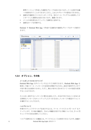 6 Outlook Web App Light 活用ガイド
標準バージョンで作成した連絡先グループは表示されており、メール送信や会議
への招待を行うことができます。ただし、これらのグループの変更はできません。
 連絡先や連絡先リストをインポートする。別のメール プログラムを使用してイ
ンポートした連絡先は表示されており、編集できます。
 メールの送信者を右クリックして連絡先に追加する。
 連絡先カードを印刷する。
Outlook や Outlook Web App で作成する連絡先や連絡先グループはすべて使用で
きます。
1.2.4 オプション、その他
メールボックスのカスタマイズ
Outlook Web App はサインインするとすぐに使用できます。Outlook Web App を
使用して電子メール メッセージの送受信を開始するために、設定の変更やオン/オフ
の切り替えは必要ありません。ただし、個人の好みに合わせていくつかの設定を変更
することはできます。
たとえば、送信するメッセージに署名を追加したり、自分が不在であることを知らせ
る特殊なメッセージをセットアップしたりできるほか、メッセージの既定のフォント
を選択することもできます。
ヘルプについて
作業中のウィンドウでヘルプを表示するには、ツール バーの [ヘルプ] ヘルプ をク
リックします。その他の機能や、それらの機能を実行する手順については、[ヘルプ]
ウィンドウの目次を参照してください。
ヘルプで説明されている機能には、サービスによっては利用できないものや、組織の
 