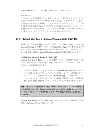 Outlook Web App Light 活用ガイド 7
管理者が機能をオフにしている場合は利用できないものがあります。
サインアウト
メールボックスの使用を終えたら、必ずツール バーの [サインアウト] をクリック
してからブラウザーのウィンドウをすべて閉じてください。サインアウトは、他のユ
ーザーがコンピューターを使用してメールボックスにアクセスできないようにする
ために役立ちます。他の Web サイトにアクセスするために引き続きコンピューター
を使用する予定がある場合でも、メールボックスの使用後は、その都度、[サインア
ウト] をクリックしてブラウザー ウィンドウをすべて閉じてください。
1.2.5 Outlook Web App と Outlook Web App Light の切り替え
完全にサポートされる Web ブラウザーを使用している場合、Light バージョンの
Outlook Web App から標準バージョンの Outlook Web App に切り替えることがで
きます。また、Outlook Web App でサポートされていないブラウザーからアクセス
をした場合は、強制的に Outlook Web App Light に切り替わる場合があります。
内部設置型の Exchange Server をご利用の場合
Outlook Web App の Light バージョンと標準バージョンの間で切り替えを行う方
法は 2 種類あります。切り替え後に変更を有効にするには、一度サインアウトして
サインインし直す必要があります。
 サインインする際に、サインイン ページで [Outlook Web App Light を使用す
る] を確認します。このチェック ボックスがオンになっている場合は、クリッ
クしてオフにし、標準バージョンの Outlook Web App に切り替えます。
 サインインした後、[オプション]、[ユーザー補助] の順にクリックし、[視覚の状
態に合わせた設定を使用する] チェック ボックスをオンまたはオフにします。
注意: これらの 2 つの設定は互いに独立しています。サポートされている Web ブラウザ
ーの使用時に Light バージョンの Outlook Web App が表示される場合は、サインイン
ページと [オプション] ページの両方でチェック ボックスを確認してオフにする必要があるこ
とがあります
Outlook Web App へのログイン画面が以下のいずれかになっている場合は、内部設
置型の Exchange Server を利用しています。
 