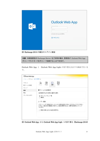 Outlook Web App Light 活用ガイド 9
図: Exchange 2013 の場合のログイン画面
注意: 内部設置型の Exchange Server をご利用の場合、管理者が Outlook Web App
ポリシーでライトモードをポリシーで強制することができます。
Outlook Web App と Outlook Web App Light の切り替えは以下の画面で行いま
す。
図: Outlook Web App から Outlook Web App Ligh への切り替え (Exchange 2010)
 