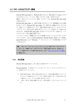 Outlook Web App Light 活用ガイド 13
1.3 サポートされるブラウザー環境
Outlook Web App Light は、Windows OS をはじめ、Mac OS X や Linux などの
さまざまなコンピューターから、Web ブラウザーを通して利用できます。
機能の一部をサポートしていない Web ブラウザーでは、Outlook Web App Light
を利用できます。
Outlook Web App Light は、視覚の状態に合わせたユーザー補助機能のために最適
化されています。Outlook Web App Light では、提供される機能が少なくなります
が、処理によっては速度が向上します。接続が低速な状況において、またはブラウザ
ーのセキュリティ設定が非常に厳密であるコンピューターを使用している場合に使
用できます。Outlook Web App Light はほぼすべてのブラウザーで使用でき、すべ
てのブラウザーで同じ機能を提供します。
メールボックスには、HTML 3.2 および ECMA をサポートするブラウザーからア
クセスできます。これには、Internet Explorer、Mozilla Firefox、Safari など、UNIX、
Apple Macintosh、および Windows ベースのコンピューターの各種 Web ブラウザ
ーが含まれます。
注意 ： Office 365 においては、Outlook Web App Light 自体がサポートするブラウザー
と、Office 365 で実際にサポートされるブラウザーが異なる場合があります。具体的には、
サインイン画面がサポートする要件がありますので、必ず 「Office 365 のソフトウェア要件」
もご確認ください。
1.3.1 対応言語
Outlook Web App Light は、45 を超える言語をサポートしています。
Internet Explorer で、[表示] メニューの [インターネット オプション] をクリック
し、[言語] をクリックします。
1. 使用可能な言語の一覧に言語を追加するには、[言語の優先順位] ダイアログ
ボックスで、[追加] をクリックします。特定の言語のサポート状況が定かでな
い場合は、ヘルプ デスクにお問い合わせください。
2. 一覧の一番上に言語を移動するには、言語を選択し、[上へ] をクリックしま
す。
 