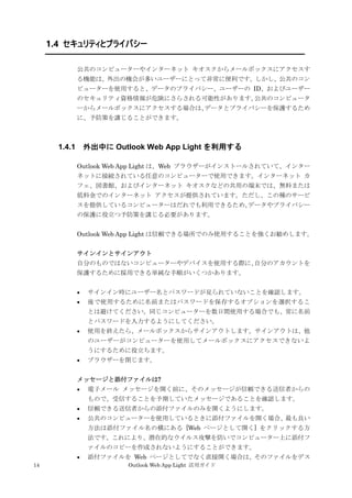 14 Outlook Web App Light 活用ガイド
1.4 セキュリティとプライバシー
公共のコンピューターやインターネット キオスクからメールボックスにアクセスす
る機能は、外出の機会が多いユーザーにとって非常に便利です。しかし、公共のコン
ピューターを使用すると、データのプライバシー、ユーザーの ID、およびユーザー
のセキュリティ資格情報が危険にさらされる可能性があります。公共のコンピュータ
ーからメールボックスにアクセスする場合は、データとプライバシーを保護するため
に、予防策を講じることができます。
1.4.1 外出中に Outlook Web App Light を利用する
Outlook Web App Light は、Web ブラウザーがインストールされていて、インター
ネットに接続されている任意のコンピューターで使用できます。インターネット カ
フェ、図書館、およびインターネット キオスクなどの共用の端末では、無料または
低料金でのインターネット アクセスが提供されています。ただし、この種のサービ
スを提供しているコンピューターはだれでも利用できるため、データやプライバシー
の保護に役立つ予防策を講じる必要があります。
Outlook Web App Light は信頼できる場所でのみ使用することを強くお勧めします。
サインインとサインアウト
自分のものではないコンピューターやデバイスを使用する際に、自分のアカウントを
保護するために採用できる単純な手順がいくつかあります。
 サインイン時にユーザー名とパスワードが見られていないことを確認します。
 後で使用するために名前またはパスワードを保存するオプションを選択するこ
とは避けてください。同じコンピューターを数日間使用する場合でも、常に名前
とパスワードを入力するようにしてください。
 使用を終えたら、メールボックスからサインアウトします。サインアウトは、他
のユーザーがコンピューターを使用してメールボックスにアクセスできないよ
うにするために役立ちます。
 ブラウザーを閉じます。
メッセージと添付ファイルは?
 電子メール メッセージを開く前に、そのメッセージが信頼できる送信者からの
もので、受信することを予期していたメッセージであることを確認します。
 信頼できる送信者からの添付ファイルのみを開くようにします。
 公共のコンピューターを使用しているときに添付ファイルを開く場合、最も良い
方法は添付ファイル名の横にある [Web ページとして開く] をクリックする方
法です。これにより、潜在的なウイルス攻撃を防いでコンピューター上に添付フ
ァイルのコピーを作成されないようにすることができます。
 添付ファイルを Web ページとしてでなく直接開く場合は、そのファイルをデス
 