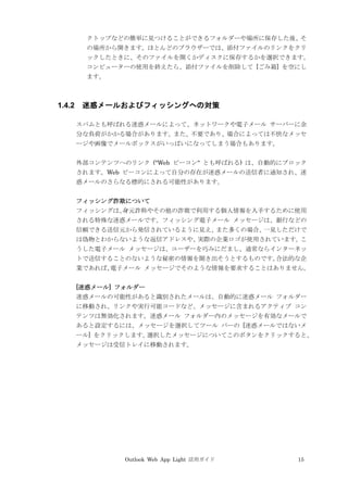 Outlook Web App Light 活用ガイド 15
クトップなどの簡単に見つけることができるフォルダーや場所に保存した後、そ
の場所から開きます。ほとんどのブラウザーでは、添付ファイルのリンクをクリ
ックしたときに、そのファイルを開くかディスクに保存するかを選択できます。
コンピューターの使用を終えたら、添付ファイルを削除して [ごみ箱] を空にし
ます。
1.4.2 迷惑メールおよびフィッシングへの対策
スパムとも呼ばれる迷惑メールによって、ネットワークや電子メール サーバーに余
分な負荷がかかる場合があります。また、不要であり、場合によっては不快なメッセ
ージや画像でメールボックスがいっぱいになってしまう場合もあります。
外部コンテンツへのリンク ("Web ビーコン" とも呼ばれる) は、自動的にブロック
されます。Web ビーコンによって自分の存在が迷惑メールの送信者に通知され、迷
惑メールのさらなる標的にされる可能性があります。
フィッシング詐欺について
フィッシングは、身元詐称やその他の詐欺で利用する個人情報を入手するために使用
される特殊な迷惑メールです。フィッシング電子メール メッセージは、銀行などの
信頼できる送信元から発信されているように見え、また多くの場合、一見しただけで
は偽物とわからないような返信アドレスや、実際の企業ロゴが使用されています。こ
うした電子メール メッセージは、ユーザーを巧みにだまし、通常ならインターネッ
トで送信することのないような秘密の情報を聞き出そうとするものです。合法的な企
業であれば、電子メール メッセージでそのような情報を要求することはありません。
[迷惑メール] フォルダー
迷惑メールの可能性があると識別されたメールは、自動的に迷惑メール フォルダー
に移動され、リンクや実行可能コードなど、メッセージに含まれるアクティブ コン
テンツは無効化されます。迷惑メール フォルダー内のメッセージを有効なメールで
あると設定するには、メッセージを選択してツール バーの [迷惑メールではないメ
ール] をクリックします。選択したメッセージについてこのボタンをクリックすると、
メッセージは受信トレイに移動されます。
 