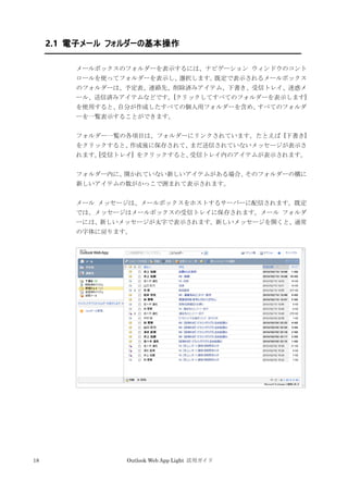 18 Outlook Web App Light 活用ガイド
2.1 電子メール フォルダーの基本操作
メールボックスのフォルダーを表示するには、ナビゲーション ウィンドウのコント
ロールを使ってフォルダーを表示し、選択します。既定で表示されるメールボックス
のフォルダーは、予定表、連絡先、削除済みアイテム、下書き、受信トレイ、迷惑メ
ール、送信済みアイテムなどです。[クリックしてすべてのフォルダーを表示します]
を使用すると、自分が作成したすべての個人用フォルダーを含め、すべてのフォルダ
ーを一覧表示することができます。
フォルダー一覧の各項目は、フォルダーにリンクされています。たとえば [下書き]
をクリックすると、作成後に保存されて、まだ送信されていないメッセージが表示さ
れます。[受信トレイ] をクリックすると、受信トレイ内のアイテムが表示されます。
フォルダー内に、開かれていない新しいアイテムがある場合、そのフォルダーの横に
新しいアイテムの数がかっこで囲まれて表示されます。
メール メッセージは、メールボックスをホストするサーバーに配信されます。既定
では、メッセージはメールボックスの受信トレイに保存されます。メール フォルダ
ーには、新しいメッセージが太字で表示されます。新しいメッセージを開くと、通常
の字体に戻ります。
 