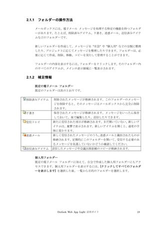 Outlook Web App Light 活用ガイド 19
2.1.1 フォルダーの操作方法
メールボックスには、電子メール メッセージを処理する特定の機能を持つフォルダ
ーがあります。たとえば、削除済みアイテム、下書き、迷惑メール、送信済みアイテ
ムなどのフォルダーです。
新しいフォルダーを作成して、メッセージを "至急" や "個人用" などの分類に整理
したり、プロジェクトに応じてメッセージを整理したりできます。フォルダーは、必
要に応じて作成、削除、移動、コピーを実行して管理することができます。
フォルダーの内容を表示するには、フォルダーをクリックします。そのフォルダー内
のすべてのアイテムが、メインの表示領域に一覧表示されます。
2.1.2 補足情報
既定の電子メール フォルダー
既定のフォルダーは次のとおりです。
削除済みアイテム 削除されたメッセージが格納されます。このフォルダーのメッセー
ジを削除すると、そのメッセージはメールボックスから完全に削除
されます。
下書き 保存されたメッセージが格納されます。メッセージをいったん保存
しておいて、後で編集したり、送信したりできます。
受信トレイ 新たに受信された項目が格納されます。まだ開いていない、新しいア
イテムは、太字で表示されます。新しいアイテムを開くと、通常の字
体に変わります。
迷惑メール 新しく受信されたメッセージのうち、迷惑メールと識別されたものが
格納されます。定期的にこのフォルダーを開いて、受信する必要のあ
るメッセージを見逃していないかどうか確認してください。
送信済みアイテム 送信したメッセージや会議出席依頼のコピーが格納されます。
個人用フォルダー
既定の電子メール フォルダーに加えて、自分で作成した個人用フォルダーにもアク
セスできます。個人用フォルダーを表示するには、[クリックしてすべてのフォルダ
ーを表示します] を選択した後、一覧から目的のフォルダーを選択します。
 