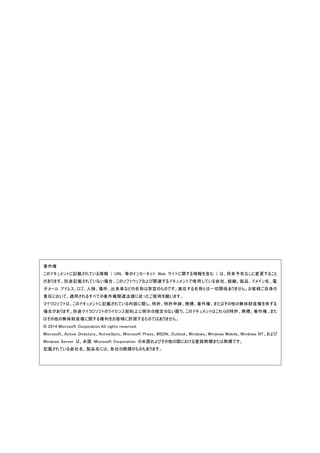 著作権
このドキュメントに記載されている情報 ( URL 等のインターネット Web サイトに関する情報を含む ) は、将来予告なしに変更すること
があります。別途記載されていない場合、このソフトウェアおよび関連するドキュメントで使用している会社、組織、製品、ドメイン名、電
子メール アドレス、ロゴ、人物、場所、出来事などの名称は架空のものです。実在する名称とは一切関係ありません。お客様ご自身の
責任において、適用されるすべての著作権関連法規に従ったご使用を願います。
マイクロソフトは、このドキュメントに記載されている内容に関し、特許、特許申請、商標、著作権、またはその他の無体財産権を有する
場合があります。別途マイクロソフトのライセンス契約上に明示の規定のない限り、このドキュメントはこれらの特許、商標、著作権、また
はその他の無体財産権に関する権利をお客様に許諾するものではありません。
© 2014 Microsoft Corporation.All rights reserved.
Microsoft、Active Directory、ActiveSync、Microsoft Press、MSDN、Outlook、Windows、Windows Mobile、Windows NT、および
Windows Server は、米国 Microsoft Corporation の米国およびその他の国における登録商標または商標です。
記載されている会社名、製品名には、各社の商標のものもあります。
 