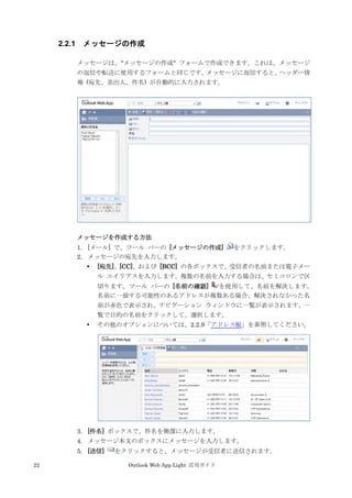22 Outlook Web App Light 活用ガイド
2.2.1 メッセージの作成
メッセージは、"メッセージの作成" フォームで作成できます。これは、メッセージ
の返信や転送に使用するフォームと同じです。メッセージに返信すると、ヘッダー情
報 (宛先、差出人、件名) が自動的に入力されます。
メッセージを作成する方法
1. [メール] で、ツール バーの [メッセージの作成] をクリックします。
2. メッセージの宛先を入力します。
 [宛先]、[CC]、および [BCC] の各ボックスで、受信者の名前または電子メー
ル エイリアスを入力します。複数の名前を入力する場合は、セミコロンで区
切ります。ツール バーの [名前の確認] を使用して、名前を解決します。
名前に一致する可能性のあるアドレスが複数ある場合、解決されなかった名
前が赤色で表示され、ナビゲーション ウィンドウに一覧が表示されます。一
覧で目的の名前をクリックして、選択します。
 その他のオプションについては、2.2.9「アドレス帳」を参照してください。
3. [件名] ボックスで、件名を簡潔に入力します。
4. メッセージ本文のボックスにメッセージを入力します。
5. [送信] をクリックすると、メッセージが受信者に送信されます。
 